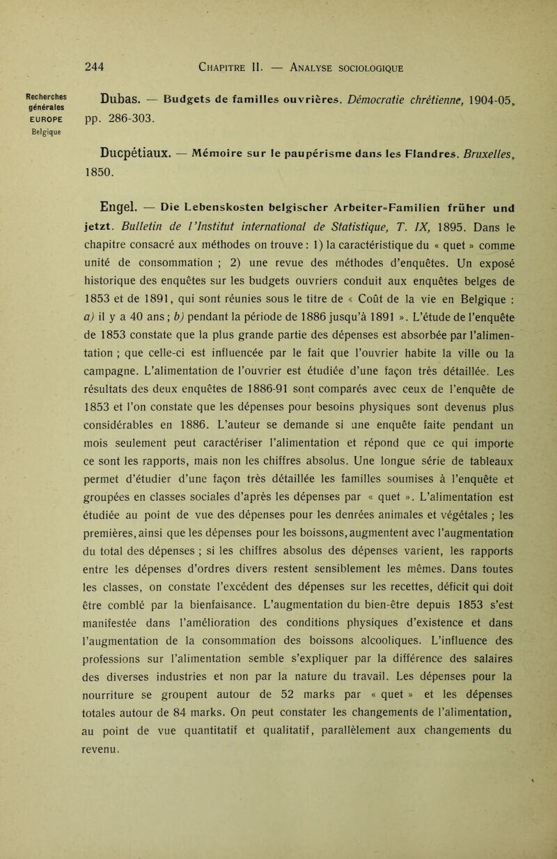 générales EUROPE Belgique 244 Chapitre II. — Analyse sociologique Dubas. — Budgets de familles ouvrières. Démocratie chrétienne, 1904-05, pp. 286-303. Ducpétiaux. — Mémoire sur le paupérisme dans les Flandres. Bruxelles, 1850. Engel. — Die Lebenskosten belgischer Arbeiter=FamiIien früher und jetzt. Bulletin de l’Institut international de Statistique, T. IX, 1895. Dans le chapitre consacré aux méthodes on trouve : 1) la caractéristique du « quet » comme unité de consommation ; 2) une revue des méthodes d’enquêtes. Un exposé historique des enquêtes sur les budgets ouvriers conduit aux enquêtes belges de 1853 et de 1891, qui sont réunies sous le titre de « Coût de la vie en Belgique : a) il y a 40 ans ; b) pendant la période de 1886 jusqu’à 1891 ». L’étude de l’enquête de 1853 constate que la plus grande partie des dépenses est absorbée par l’alimen- tation ; que celle-ci est influencée par le fait que l’ouvrier habite la ville ou la campagne. L’alimentation de l’ouvrier est étudiée d’une façon très détaillée. Les résultats des deux enquêtes de 1886-91 sont comparés avec ceux de l’enquête de 1853 et l’on constate que les dépenses pour besoins physiques sont devenus plus considérables en 1886. L’auteur se demande si une enquête faite pendant un mois seulement peut caractériser l’alimentation et répond que ce qui importe ce sont les rapports, mais non les chiffres absolus. Une longue série de tableaux permet d’étudier d’une façon très détaillée les familles soumises à l’enquête et groupées en classes sociales d’après les dépenses par « quet ». L’alimentation est étudiée au point de vue des dépenses pour les denrées animales et végétales ; les premières, ainsi que les dépenses pour les boissons, augmentent avec l’augmentation du total des dépenses ; si les chiffres absolus des dépenses varient, les rapports entre les dépenses d’ordres divers restent sensiblement les mêmes. Dans toutes les classes, on constate l’excédent des dépenses sur les recettes, déficit qui doit être comblé par la bienfaisance. L’augmentation du bien-être depuis 1853 s’est manifestée dans l’amélioration des conditions physiques d’existence et dans l’augmentation de la consommation des boissons alcooliques. L’influence des professions sur l’alimentation semble s’expliquer par la différence des salaires des diverses industries et non par la nature du travail. Les dépenses pour la nourriture se groupent autour de 52 marks par « quet » et les dépenses totales autour de 84 marks. On peut constater les changements de l’alimentation, au point de vue quantitatif et qualitatif, parallèlement aux changements du revenu.