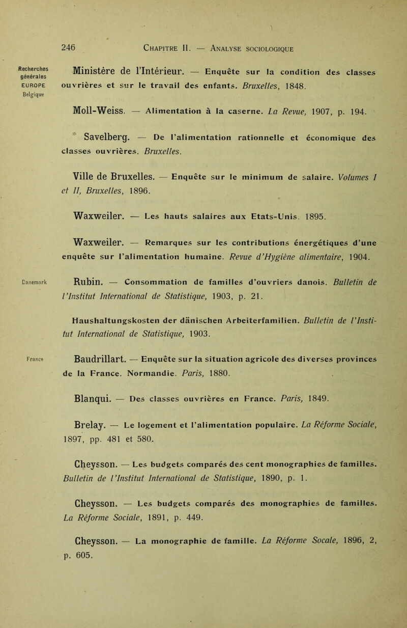 1 Reclierclies générales EUROPE Belgique Danemark France 246 Chapitre II. — Analyse sociologique Ministère de l’Intérieur. — Enquête sur la condition des classes ouvrières et sur le travail des enfants. Bruxelles, 1848. Moll-Weiss. — Alimentation à la caserne. La Revue, 1907, p. 194. Savelberg. — De l’alimentation rationnelle et économique des classes ouvrières. Bruxelles. Ville de Bruxelles. — Enquête sur le minimum de salaire. Volumes I et II, Bruxelles, 1896. Waxweiler. — Les hauts salaires aux Etats-Unis. 1895. Waxweiler. — Remarques sur les contributions énergétiques d’une enquête sur l’alimentation humaine. Revue d’Hygiène alimentaire, 1904. Rubin. — Consommation de familles d’ouvriers danois. Bulletin de l’Institut International de Statistique, 1903, p. 21. Haushaltungskosten der dânischen Arbeiterfamilien. Bulletin de l’Insti- tut International de Statistique, 1903. Baudrillart. — Enquête sur la situation agricole des diverses provinces de la France. Normandie. Paris, 1880. Blanqui. — Des classes ouvrières en France. Paris, 1849. Brelay. — Le logement et l’alimentation populaire. La Réforme Sociale, 1897, pp. 481 et 580. CheySSOn. — Les budgets comparés des cent monographies de familles. Bulletin de l’Institut International de Statistique, 1890, p. 1. CheySSOn. — Les budgets comparés des monographies de familles. La Réforme Sociale, 1891, p. 449. CheySSOn. — La monographie de famille. La Réforme Socale, 1896, 2, p. 605.
