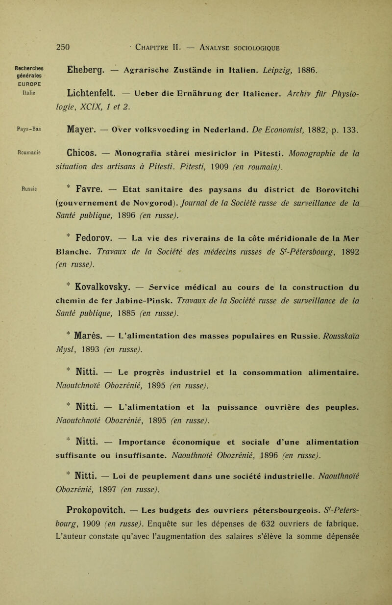 Recherches générales EUROPE Italie Pays-Bas Roumanie Russie Eheberg. — Agrarische Zustânde in Italien. Leipzig, 1886. Lichtenfelt. — Ueber die Ernâhrung der Itaiiener. Archiv für Physio- logie, XCIX, 1 et 2. Mayer. — Over volksvoeding in Nederland. De Economist, 1882, p. 133. Chicos. — Monografia stàrei mesiriclor in Pitesti. Monographie de la situation des artisans à Pitesti. Pitesti, 1909 (en roumain). Favre. — Etat sanitaire des paysans du district de Borovitchi (gouvernement de Novgorod). Journal de la Société russe de surveillance de la Santé publique, 1896 (en russe). Fedorov. — La vie des riverains de la côte méridionale de la Mer Blanche. Travaux de la Société des médecins russes de Sf-Pétersbourg, 1892 (en russe). Kovalkovsky. — Service médical au cours de la construction du chemin de fer Jabine=Pinsk. Travaux de la Société russe de surveillance de la Santé publique, 1885 (en russe). Marès. — L’alimentation des masses populaires en Russie. Rousskaïa Mysl, 1893 (en russe). ! Nitti. — Le progrès industriel et la consommation alimentaire. Naoutchnoïé Obozrèniè, 1895 (en russe). * Nitti. — L’ai imentation et la puissance ouvrière des peuples. Naoutchnoïé Obozrèniè, 1895 (en russe). Nitti. — Importance économique et sociale d’une alimentation suffisante ou insuffisante. Naouthnoïé Obozrèniè, 1896 (en russe). Nitti. — Loi de peuplement dans une société industrielle. Naouthnoïé Obozrèniè, 1897 (en russe). Prokopovitch. — Les budgets des ouvriers pétersbourgeois. S'-Peters- bourg, 1909 (en russe). Enquête sur les dépenses de 632 ouvriers de fabrique. L’auteur constate qu’avec l’augmentation des salaires s’élève la somme dépensée