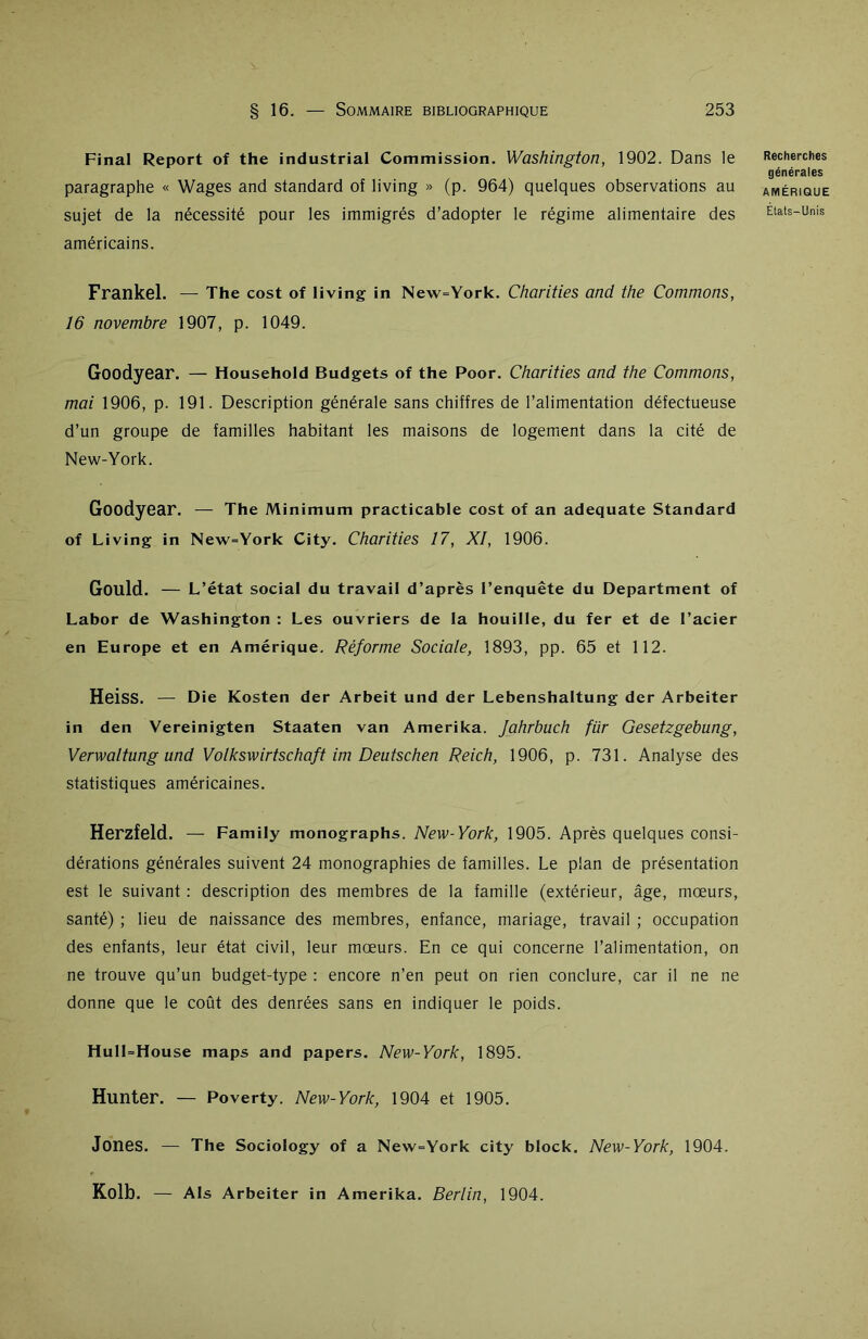 Final Report of the industrial Commission. Washington, 1902. Dans le paragraphe « Wages and standard of living » (p. 964) quelques observations au sujet de la nécessité pour les immigrés d’adopter le régime alimentaire des américains. Frankel. — The cost of living in New=York. Charities and the Commons, 16 novembre 1907, p. 1049. Goodyear. — Household Budgets of the Poor. Charities and the Commons, mai 1906, p. 191. Description générale sans chiffres de l’alimentation défectueuse d’un groupe de familles habitant les maisons de logement dans la cité de New-York. Goodyear. — The Minimum practicable cost of an adéquate Standard of Living in New=York City. Charities 17, XI, 1906. Gould. — L’état social du travail d’après l’enquête du Department of Labor de Washington : Les ouvriers de la houille, du fer et de l’acier en Europe et en Amérique. Réforme Sociale, 1893, pp. 65 et 112. Heiss. — Die Kosten der Arbeit und der Lebenshaltung der Arbeiter in den Vereinigten Staaten van Amerika. Jahrbuch fiir Gesetzgebung, Verwaltung und Volkswirtschaft im Deutschen Reich, 1906, p. 731. Analyse des statistiques américaines. Herzfeld. — Family monographs. New-York, 1905. Après quelques consi- dérations générales suivent 24 monographies de familles. Le plan de présentation est le suivant : description des membres de la famille (extérieur, âge, mœurs, santé) ; lieu de naissance des membres, enfance, mariage, travail ; occupation des enfants, leur état civil, leur mœurs. En ce qui concerne l’alimentation, on ne trouve qu’un budget-type : encore n’en peut on rien conclure, car il ne ne donne que le coût des denrées sans en indiquer le poids. HulFHouse maps and papers. New-York, 1895. Hunter. — Poverty. New-York, 1904 et 1905. Jones. — The Sociology of a New=York city block. New-York, 1904. Kolb. — Als Arbeiter in Amerika. Berlin, 1904. Recherches générales AMÉRIQUE Etats-Unis