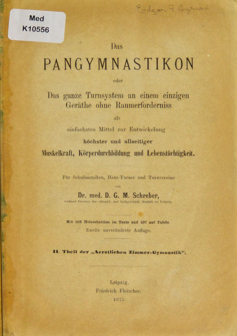 Med K10556 Das PANGYMNASTIKON 0(1(!1’ Das ganze Tu niSystem an einem einzigen Gerätlie ohne Raum erforderniss als einfachstes Mittel zur Entwiekelnng höchster und allseitiger iMiiskclkrali, Köriienliirdiliiitiiin»' und firlienstücliligkeil. Für ScliuliinstiiUen, Hans-Turner und Turnvereine von Dr. med. D. G. M. Schreber, 'weiluiul Iiirnctor dor otbopad. und lioil^^ymmiRt. AiifltaH zu Loipzig. Mit 108 HolKschnitten im Texte und 107 auf Tafeln. Zweite unveränderte Auflage. II. Tlieil di»r %iiiiincr-(>lyiniiastili“. Leipzig, Friedrich Fleischer.