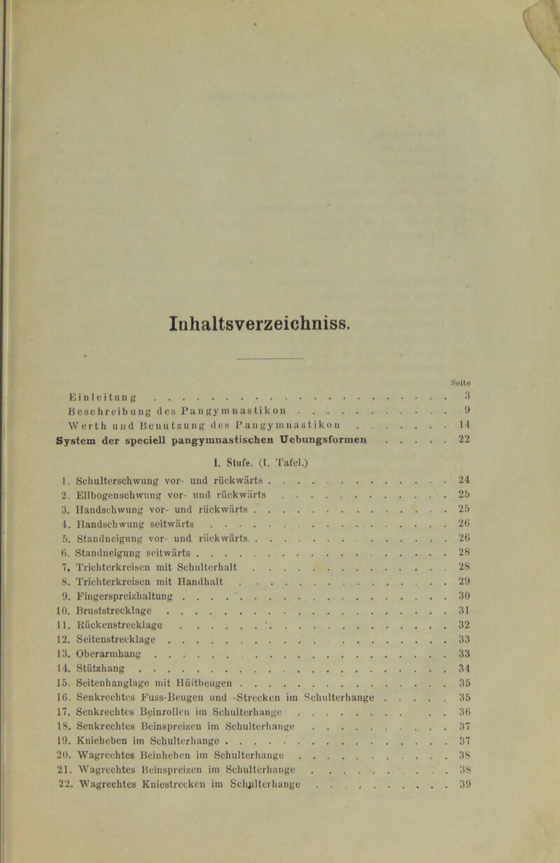 i luhaltsverzeichniss. Seite J Eiuleitu 3 t Beschreibung des Paugyiniiastikou 9 i Werth und Benutzung des Pangymuastikon U I System der speciell pangymiiastischen Uebungsformen 22 1 1. Stufe, (l. Tafel.) 5 1. Schulterschwung vor- und rückwärts 24 2. Ellbogenschwung vor- und rückwärts 25 3. Handschwung vor- und rückwärts 25 4. Handschwung seitwärts 26 .5. Standneignng vor- und rückwärts 26 6. Standneigung seitwärts 28 7, Trichterkreisen mit Schulterhalt 28 I 8. Trichterkreisen mit Handhalt 29 ^ 9. Fingerspreizhaltung . ' 30 * 10. Bruststrecklage 31 2 11. Rückenstrecklage ' 32 7 12. Seitenstrecklage 33 * 13. Oberarmhang 33 f 14. Stützhang 34 15. Seitenhanglage mit Hüftbeugen 35 16. Senkrechtes Fuss-Beugen und -Strecken ira Schultcrhange 35 5. 17. Senkrechtes Bcinrollcn im Schulterhange . . 36 i 18. Senkrechtes Beinspreizen im Schultcrhange . . 37 19. Knieheben im Schulterhange 37 ■ 20. Wagrechtes Beinheben im Schulterhange 38 j 21. Wagrechtes Beinspreizen im Schultcrhange ... 38 4 22. Wagrechtes Kuiestrecken ira Schpltei hange 39 I