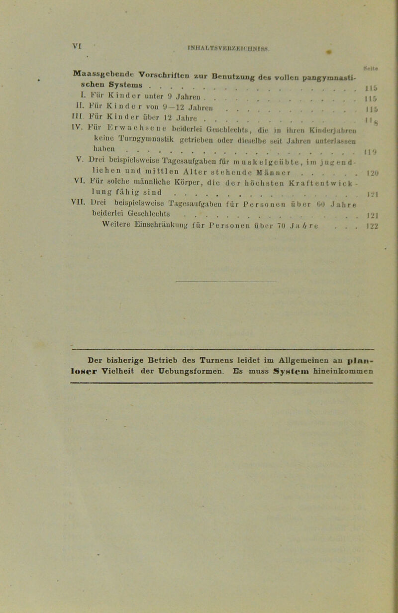 INJIALThVKIlZKU'IINISK Maassgcbcudi! Vorschriften zur Benutzung scheu Systouis l. l''iir Kind er unter !( Juliruii U. Für Kinder von —]2 Jahren III Für Kinder üher 12 Jalire IV. Für FrwachBene lieiderlei GoBclileclitB, des vollen pangymnasti- diu in ihren Kinderjahrun keine 1 iirngyinnaBtik getrieben oder diuBuIhe seit Jahren uiiterlaBBen liahen V. Drei beispiclBVVoise Tagesaufgahen für ni u sk e Igoii ble , ini jugend- lichen und niittlcn Alter stehende Männer VI. 1‘ür solche nuinnliehe Körper, die der höchsten Kraftentwick- 1 ung fällig siud VII. Drei beispielsweise Tagesaufgaben für Personen über bo Jahre beiderlei Geschlechts Weitere Einschränkung für Personen über 70 .Ia4re . . . K**Jl-* itb 115 115 110 120 121 121 122 Der bisherige Betrieb des Turnens leidet im Allgemeinen an plan- loser Vielheit der Uebungsformen. Es muss System hincinkommen