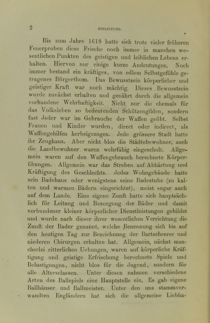 EINr,KITUNO. Bis zum Jalire 1G18 liattc sicli trotz vieler früheren h eiierprobeii diese hrisclie noch imniei* in manchen we- sentlichen 1 unkten des geistigen und leiblichen Lebens er- halten. Hiervon nui* einige kurze Andeutungen. Xoch immer bestand ein ki'äftiges, von edlem Selbstgefühle ge- tragenes ßürgeidbum. Das Bewusstsein körperlicher und geistiger Kraft war noch mächtig. Dieses Bewusstsein wurde zunächst erhalten und genährt durch die allgemein voi’handene Wehrhaftigkeit. Nicht nur die ehemals für das Volksleben so bedeutenden Schützengilden, sondern fast Jeder war im Gebrauche der Waffen geübt. Selbst Frauen und Kinder wurden, direct oder indirect, ' als Waffengehilfen herbeigezogen. Jede grössere Stadt hatte ihr Zeughaus. Aber nicht blos die Städtebewohner, auch die Landbewohner waren wehrfähig eingescbult. Allge- mein waren auf den Waffengebrauch berechnete Körper- übungen. Allgemein war das Streben auf Abhärtung und Kräftigung des Geschlechts. Jedes Wohngebäude hatte sein Badehaus oder wenigstens seine Badestube (zu kal- ten und warmen Bädern eingerichtet), meist sogar auch auf dem Lande. Eine eigene Zunft hatte sich hauptsäch- lich für Leitung und Besorgung der Bäder und damit verbundener kleiner köi’perlicher Dienstleistungen gebildet und wurde nach dieser ihrer wesentlichen Verrichtung die Zunft der Bader genannt, welche Benennung sich bis auf den heutigen Tag zur Bezeichnung der Bartscheerer und niederen Chirurgen erhalten hat. Allgemein, nächst man- cherlei ritterlichen Uebungen, waren auf körperliche Kräf- tigung und geistige Erfrischung berecbnete Spiele und Belustigungen, nicht blos für die Jugend, sondern für alle Altersclassen. Unter diesen nahmen verschiedene Arten des Ballspiels eine Hauptstelle ein. Es gab eigene Ballbäuser und Ballmeister. Unter den uns stammver- wandten Engländei-n hat sich die allgemeine Liebha-