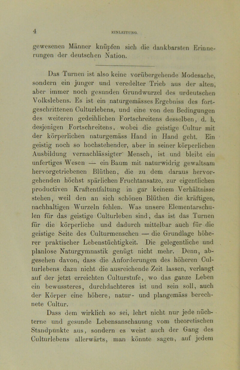 KtNt-KmiNU. gewesenen Männer knüpfen sicli die dankbarsten Erinne- rungen der deutschen Nation. Das Inrnen ist also keine vorübergehende Modesache, sondern ein junger und veredelter Trieb aus der alten, aber immer noch gesunden Grundwurzel des urdeutschen Volkslebens. Es ist ein naturgemässes Ergebniss des fort- geschrittenen Culturlebens, und eine von den Bedingungen des weiteren gedeihlichen Fortschreitens desselben, d. h. desjenigen Fortschreitens, wobei die geistige Cultur mit der körperlichen naturgemäss Hand in Hand geht. Ein geistig noch so hochstehender, aber in seiner körperlichen Ausbildung vernachlässigter' Mensch, ist und bleibt ein unfertiges Wesen — ein Baum mit naturwidrig gewaltsam hervorgetriebenen Blüthen, die zu dem daraus hervor- gehenden höchst spärlichen Fruchtansätze, zur eigentlichen productiven Kraftentfaltung in gar keinem Verhältnisse stehen, weil den an sich schönen Blüthen die kräftigen, nachhaltigen Wurzeln fehlen. Was unsere Elementarschu- len für das geistige Culturleben sind, das ist das Turnen für die körperliche und dadurch mittelbar auch für die geistige Seite des Culturmenschen — die Grundlage höhe- rer praktischer Lebenstüchtigkeit. Die gelegentliche und planlose Naturgymnastik genügt nicht mehr. Denn, ab- gesehen davon, dass die Anforderungen des höheren Cul- turlebens dazu nicht die ausreichende Zeit lassen, verlangt auf der jetzt erreichten Culturstufe, wo das ganze Leben ein bewussteres, durchdachteres ist und sein soll, auch der Körper eine höhere, natur- und plangemäss berech- nete Cultur. Dass dem wirklich so sei, lehrt nicht nur jede nüch- terne und gesunde Lebensanschauung vom theoretischen Standpunkte aus, sondern es weist auch der Gang des Culturlebens allerwärts, man könnte sagen, auf jedem