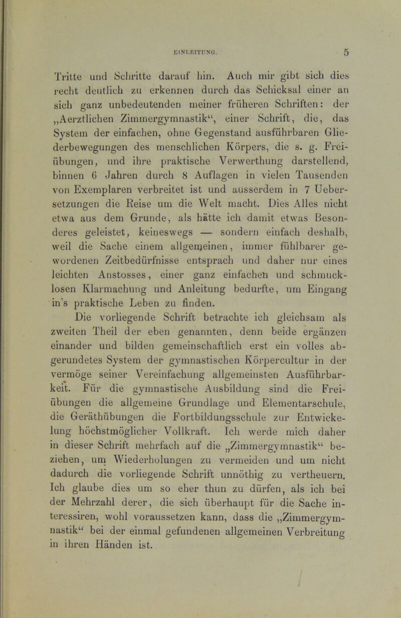 Tritte und Scljritte darauf hin. Auch mir gibt sich dies recht deutlich zu erkennen durch das Schicksal einer an sich ganz unbedeutenden meiner früheren Schriften: der „Aei-ztliehen Zimmergymnastik“, einer Schrift, die, das System der einfachen, ohne Gegenstand ausführbaren Glie- derbewegungen des menschlichen Körpers, die s. g. Frei- übungen, und ihre praktische Verwerthung darstellend, binnen 6 Jahren durch 8 Auflagen in vielen Tausenden von Exemplaren verbreitet ist und ausserdem in 7 Ueber- setzungen die Reise um die Welt macht. Dies Alles nicht etwa aus dem Grunde, als hätte ich damit etwas Beson- deres geleistet, keineswegs — sondern einfach deshalb, weil die Sache einem allgenjeinen, immer fühlbarer ge- wordenen Zeitbedürfnisse entsprach und daher nur eines leichten Anstosses, einer ganz einfachen und schmuck- losen Klarmachung und Anleitung bedurfte, um Eingang in’s praktische Leben zu finden. Die vorliegende Schrift betrachte ich gleichsam als zweiten Theil der eben genannten, denn beide ergänzen einander und bilden gemeinschaftlich erst ein volles ab- gerundetes System der gymnastischen Körpercultur in der vermöge seiner Vereinfachung allgemeinsten Ausführbar- keit. Für die gymnastische Ausbildung sind die Frei- übungen die allgemeine Grundlage und Elementarschule, die Geräthübungen die Fortbildungsschule zur Entwicke- lung höchstmöglicher Vollkraft. Ich werde mich daher in dieser Schrift mehrfach auf die „Zimmergymnastik“ be- ziehen, una Wiederholungen zu vermeiden und um nicht dadurch die vorliegende Schrift unnöthig zu vertheuern. Ich glaube dies um so eher thun zu dürfen, als ich bei der Mehrzahl derer, die sich überhaupt für die Sache in- teressiren, wohl voraussetzen kann, dass die „Zimmergym- nastik“ bei der einmal gefundenen allgemeinen Verbreitung in ihren Händen ist.