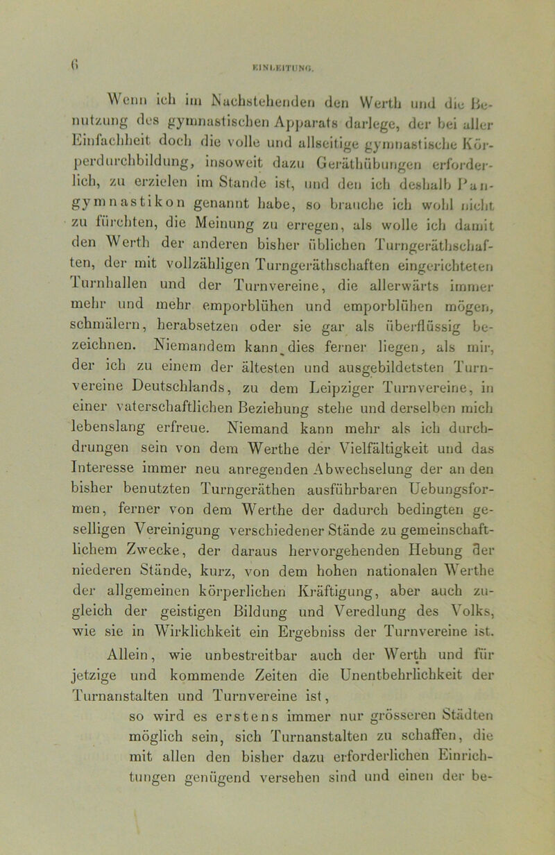 c. KINI.KITUNO, Wenn ich im Nuchstelienden den Werth und die Be* mitznng des gymnastischen Apparats darlege, der hei aller Einfachheit doch die volle und allseitige gymnastische Köi‘- perdnrchbildung, insoweit dazu Gei’äthübunge») erfoi-der- lich, zu erzielen im Stande ist, und den ich deshalb Pan- gyinnastikon genannt habe, so bi-auche ich wohl nicht zu füj-chten, die Meinung zu erregen, als wolle ich damit den Werth der anderen bisher üblichen Turngeräthschaf- ten, der mit vollzähligen Turngei'äthschaften eingerichteten lui’nhallen und der Turnvereine, die allerwärts immer mehr und mehr emporblühen und emporblühen mögen, schmälern, herabsetzen oder sie gar als überflüssig be- zeichnen. Niemandem kann^dies ferner liegen, als mir, der ich zu einem der ältesten und ausgebildetsten Turn- vereine Deutschlands, zu dem Leipziger Turnvereine, in einer vaterschaftlichen Beziehung stehe und derselben mich lebenslang erfreue. Niemand kann mehr als ich durch- drungen sein von dem Werthe der Vielfältigkeit und das Interesse immer neu anregenden Abwechselung der an den bisher benutzten Turngeräthen ausführbaren Uebungsfor- men, ferner von dem Werthe der dadurch bedingten ge- selligen Vereinigung verschiedener Stände zu gemeinschaft- lichem Zwecke, der daraus hervorgehenden Hebung 9er niederen Stände, kurz, von dem hohen nationalen Werthe der allgemeinen körperlichen Kräftigung, aber auch zu- gleich der geistigen Bildung und Veredlung des Volks, wie sie in Wirklichkeit ein Ergebniss der Turnvereine ist. Allein, wie unbestreitbar auch der Werth und für jetzige und kommende Zeiten die Unentbehrlichkeit der Turnanstalten und Turnvereine ist, so wird es erstens immer nur grösseren Städten möglich sein, sich Turnanstalten zu schaffen, die mit allen den bisher dazu erforderlichen Einrich- tungen genügend versehen sind und einen der be-