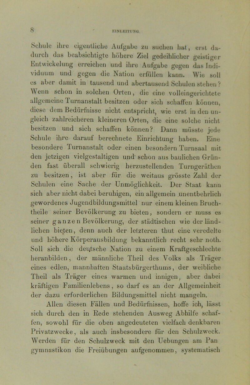 KINI.Kri'l'NG Scliule ilu-ü cigeiitllclic Aufgabe zu Buchen hat, ci-bL da- (lurcli das beabsichtigte höhere Ziel gedeihlicher geistiger Entwickelung erreichen und ihre Aufgabe gegen das Indi- viduum und gegen die Nation erfüllen kann. Wie soll es aber damit in tausend und abertausend Schulen stehen V Wenn schon in solchen Orten, die eine volleingerichtete allgemeine Turnanstalt besitzen oder sich schaffen können, diese dem Bedürfnisse nicht entspricht, wie erst in den un- gleich zahlreicheren kleineren Orten, die eine solche nicht besitzen und sich schaffen können? Dann müsste jede Schule ihre darauf berechnete Einrichtung haben. Eine besondere durnanstalt oder einen besondern Turnsaal mit den jetzigen vielgestaltigen und' schon aus baulichen Grün- den fast überall schwierig herzustellenden Turngeräthen zu besitzen, ist aber für die weitaus grösste Zahl der Schulen eine Sache der Unmöglichkeit. Der Staat kann sich aber nicht dabei beruhigen, ein allgemein unentbehrlich gewordenes Jugend bildungsmittel nur einem kleinen Bruch- theile seiner Bevölkerung zu bieten, sondern er muss es seiner ganze n Bevölkerung, der städtischen wie der länd- lichen bieten, denn auch der letzteren thut eine veredelte und höhere Körperausbildung bekanntlich recht sehr noth. Soll sich die deutsche Nation zu einem Kraftgescblechte heranbilden, der männliche Theil des Volks als Träger eines edlen, mannhaften Staatsbürgerthums, der weibliche Theil als Träger eines warmen und innigen, aber dabei kräftigen Familienlebens, so dai-f es an der Allgemeinheit der dazu erforderlichen Bildungsmittel nicht mangeln. Allen diesen Fällen und Bedürfnissen, hoffe ich, lässt sich durch den in Rede stehenden Ausweg Abhilfe schaf- fen, sowohl für die oben angedeuteten vielfach denkbaren Privatzwecke, als auch insbesondere für den Schulzweck. Werden für den Schulzweck mit den Uebungen am Pan gymnastikon die Freiübungen aufgenommen, systematisch