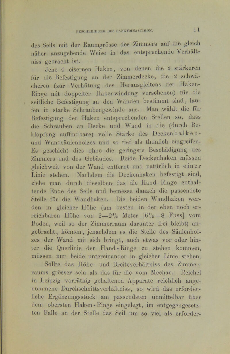 IlKSClIKEIItrNG HKH PANGYMNaSTIKON. ] 1 (los Seils mit der Raumgrösse des Zimmers aiil die gleich näher anzugebende Weise in das entsprechende Verhält- niss gebracht ist. flene 4 eisernen Haken, von denen die 2 stärkeren l’iir die Befestigung an der Zimmerdecke, die 2 scliwä- cheren (zur Verhütung des llerausgleitens der Haken- Ringe mit doppelter Hakenwindung versehenen) für die seitliche Befestigung an den Wänden bestimmt sind, lau- fen in starke Schraubengewinde aus. Man wählt die für Befestigung der Haken entsprechenden Stellen so, dass die Schrauben an Decke und Wand in die (durch Be- klopfung auffindbare) volle Stärke des Deckenbalken- und Wandsäulenholzes und so tief als thunlich eingreifen. Es geschieht dies ohne die geringste Beschädigung des Zimmers und des Gebäudes. Beide Deckenhaken müssen gleichweit von der Wand entfernt und natürlich in einer Linie stehen. Nachdem die Deckenhaken befestigt sind, ziehe man durch dieselben das die Hand-Ringe enthal- tende Ende des Seils und bemesse danach die passendste Stelle für die Wandhaken. Die beiden Wandhaken wer- den in gleicher Höhe (am besten in der eben noch er- reichbaren Höhe von 2—2V2 Meter [6^/2—8 Fuss] vom Boden, weil so der ZimmeiTaum darunter frei bleibt) an- gebracht, können, jenachdem es die Stelle des Säulenhol- zes der Wand mit sich bringt, auch etwas vor oder hin- ter die Querlinie der Hand-Ringe zu stehen kommen, müssen nur beide untereinander in gleicher Linie stehen. Sollte das Höhe- und Breiteverhältniss des Zimmei-- raums grösser sein als das für die vom Mechan. Reichel in Leipzig vorräthig gehaltenen Apparate reichlich ange- nommene Durchschnittsverhältniss, so wird das erforder- liche Ergänzungsstück am passendsten unmittelbar über dem obersten Haken-Ringe eingelegt, im entgegengesetz- ten Falle an der Stelle das Seil um so viel als erforder-