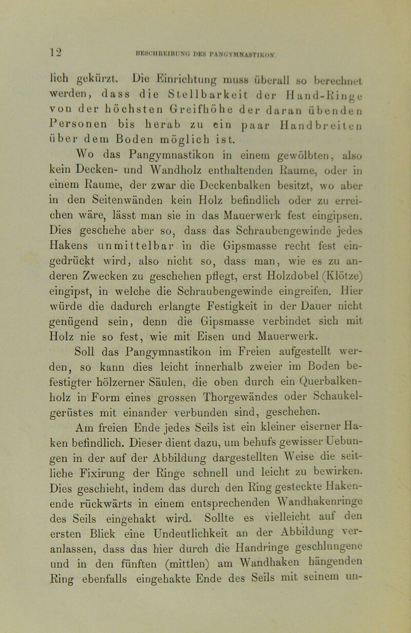 UKKCIIKKIlirNci DKS I“AN(iVMNAhTIK()N. lieh gekürzt. Die Eini-ichtung iiiu«8 überall so berechiR-t werden, dass die Stell barkeit der ifand-iiinge von der höchsten Greifhöhe der daran übenden Personen bis herab zu ein paar Handbreiten über dem Boden möglich ist. Wo das Pangymnastikon in einem gewölbten, also kein Decken- und Wandholz enthaltenden Räume, odei’ in einem Raume, der zwar die Deckenbalken besitzt, wo aber in den Seitenwänden kein Holz befindlich oder zu errei- chen wäre, lässt man sie in das Mauerwerk fest eingipsen. Dies geschehe aber so, dass das Schraubengewinde jedes Hakens unmittelbar in die Gipsmasse recht fest ein- gedrückt wird, also nicht so, dass man, wie es zu an- deren Zw'ecken zu geschehen pflegt, erst Holzdobel (Klötze) eingipst, in welche die Schraubengewinde eingreifen. Hier würde die dadurch erlangte Festigkeit in der Dauer nicht genügend sein, denn die Gipsmasse verbindet sich mit Holz nie so fest, wie mit Eisen und Mauerwerk. Soll das Pangymnastikon im Freien aufgestellt wer- den, so kann dies leicht innerhalb zweier im Boden be- festigter hölzerner Säulen, die oben durch ein Querbalken- holz in Form eines grossen Thorgewändes oder Schaukel- gerüstes mit einander verbunden sind, geschehen. Am freien Ende jedes Seils ist ein kleiner eiserner Ha- ken befindlich. Dieser dient dazu, um behufs gewisser Uebun- gen in der auf der Abbildung dargestellten Weise die seit- liche Fixirung der Ringe schnell und leicht zu bewirken. Dies geschieht, indem das durch den Ring gesteckte Haken- ende rückwärts in einem entsprechenden Wandhakenringe des Seils eingehakt wird. Sollte es vielleicht auf den ersten Blick eine Undeutlichkeit an der Abbildung ver- anlassen, dass das hier durch die Handi’inge geschlungene und in den fünften (mittlen) am Wandhaken hängenden Ring ebenfalls eingehakte Ende des Seils mit seinem un-