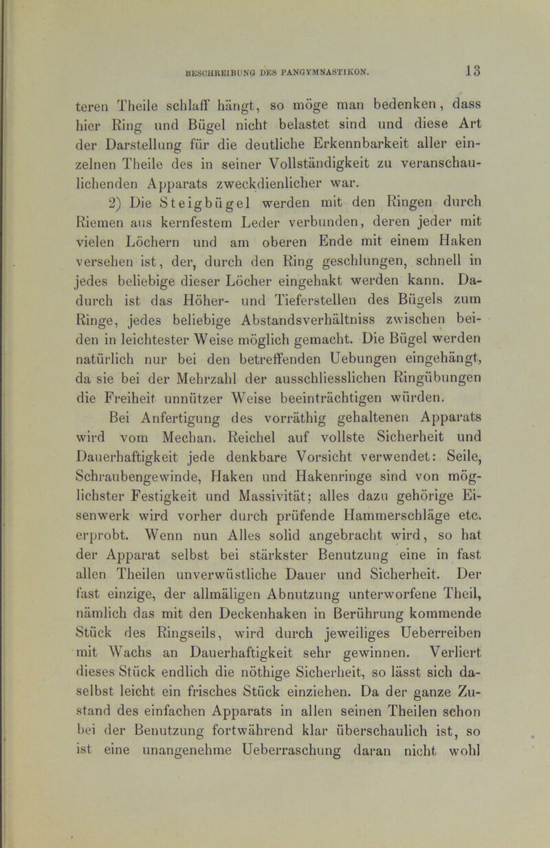 teren Tlieile schlaff hängt, so möge man bedenken, dass hier Ring und Bügel nicht belastet sind und diese Art der Darstellung für die deutliche Erkennbarkeit aller ein- zelnen Theile des in seiner Vollständigkeit zu veranschau- lichenden Apparats zweckdienlicher war. 2) Die Steigbügel werden mit den Ringen durch Riemen aus kernfestem Leder verbunden, deren jeder mit vielen Löchern und am oberen Ende mit einem Haken versehen ist, der, durch den Ring geschlungen, schnell in jedes beliebige dieser Löcher eingehakt werden kann. Da- durch ist das Höher- und Tieferstellen des Bügels zum Ringe, jedes beliebige Abstandsverhältniss zwischen bei- den in leichtester Weise möglich gemacht. Die Bügel werden natürlich nur bei den betreffenden Hebungen eingehängt, da sie bei der Mehrzahl der ausschliesslichen Ringübungen die Freiheit unnützer Weise beeinträchtigen würden. Bei Anfertigung des vorräthig gehaltenen Apparats wird vom Mechan. Reichel auf vollste Sicherheit und Dauerhaftigkeit jede denkbare Vorsicht verwendet: Seile, Schraubengewinde, Haken und Hakenringe sind von mög- lichster Festigkeit und Massivität; alles dazu gehörige Ei- senwerk wird vorher durch prüfende Hammerschläge etc. erprobt. Wenn nun Alles solid angebracht wird, so hat der Apparat selbst bei stärkster Benutzung eine in fast allen Theilen unverwüstliche Dauer und Sicherheit. Der fast einzige, der allmäligen Abnutzung unterworfene Theil, nämlich das mit den Deckenhaken in Berührung kommende Stück des Ringseils, wird durch jeweiliges Ueberreiben mit Wachs an Dauerhaftigkeit sehr gewinnen. Verliert dieses Stück endlich die nöthige Sicherheit, so lässt sich da- selbst leicht ein frisches Stück einziehen. Da der ganze Zu- stand des einfachen Apparats in allen seinen Theilen schon bei der Benutzung fortwährend klar überschaulich ist, so ist eine unangenehme Ueberraschung daran nicht wohl