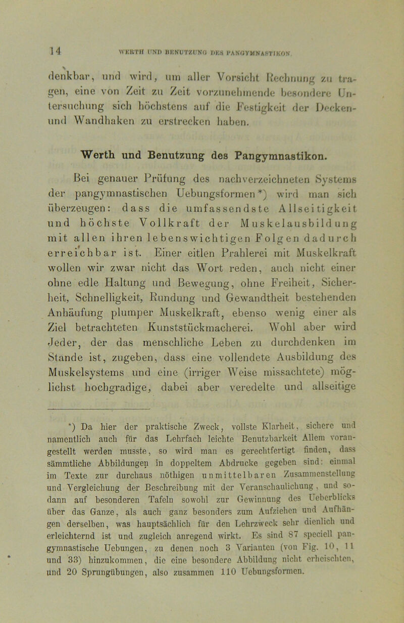 WKUT» l'ND BKNUTZlJNf; r.KS l'ANflYMNAf-TrKON \ denkbar, nnd wird, iiin aller Vorsicht Rechnung zu tra- gen, eine von Zeit zu Zeit vorzunehinende besondere IJn- tersnchung sich höchstens auf die Festigkeit der becken- und Wandhaken zu erstrecken haben. Werth und Benutzung des Pangymnastikon. Bei genauer Prüfung des nachverzeichneten Systems der pangymnastischen Uebungsformen *) wird man sich überzeugen: dass die umfassendste Allseitigkeit und höchste Vollkraft der M u s k el ausb ild u n g mit allen ihren lebenswichtigen Folgen dadin-ch erreichbar ist. Einer eitlen Prahlerei mit Muskelkraft wollen wir zwar nicht das Wort reden, auch nicht einer ohne edle Haltung und Bewegung, ohne Freiheit, Sicher- heit, Schnelligkeit, Rundung und Gewandtheit bestehenden Anhäufung plumper Muskelkraft, ebenso wenig einer als Ziel betrachteten Kunststückmacherei. Wohl aber wird Jeder, der das menschliche Leben zu durchdenken im Stande ist, zugeben, dass eine vollendete Ausbildung des Muskelsystems und eine (irriger Weise missachtete) mög- lichst hochgradige, dabei aber veredelte und allseitige *) Da hier der praktische Zweck, vollste Klarheit, sichere und namentlich auch für das Lehrfach leichte Benutzbarkeit Allem voran- gestellt werden musste, so wird man es gerechtfertigt finden, dass sämmtliche Abbildungen in doppeltem Abdrucke gegeben sind: einmal im Texte zur durchaus nöthigen unmittelbaren Zusammenstellung und Vergleichung der Beschreibung mit der Veranschaulichung , und so- dann auf besonderen Tafeln sowohl zur Gewinnung des Ueberblicks über das Ganze, als auch ganz besonders zum Aufziehen und Aufhän- gen derselben, was hauptsächlich für den Lehrzweck sehr dienlich und erleichternd ist und zugleich anregend wirkt. Es sind 87 speciell pan- gymnastische Uebungen, zu denen noch 3 Varianten (von Fig. 10, 11 und 33) hinzukommen, die eine besondere Abbildung nicht erheischten, und 20 Sprungübungen, also zusammen 110 Uebungsformen.