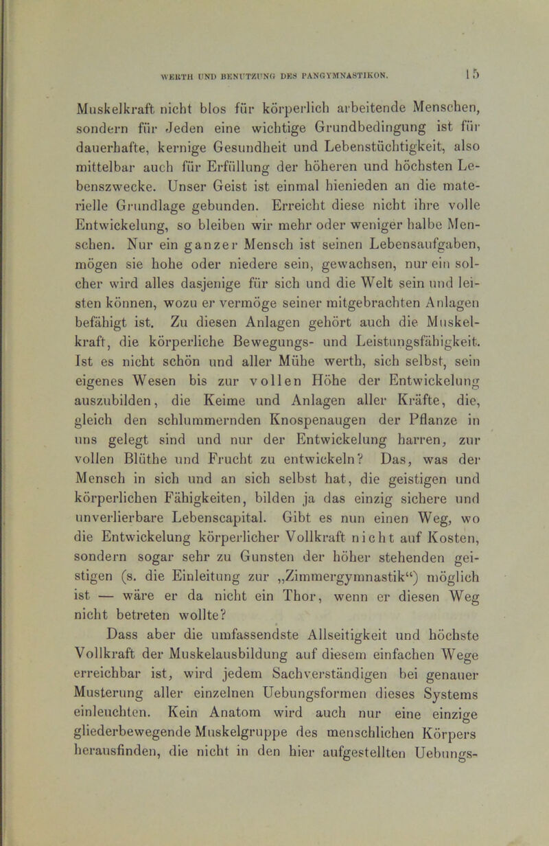 WEUTIl ItNI) BKNÜTZl'N« DBS PANGYMNASTIKON. Muskelkraft nicht blos für körperlich arbeitende Menschen, sondern für Jeden eine wichtige Grundbedingung ist für dauerhafte, kernige Gesundheit und Lebenstüchtigkeit, also mittelbar auch für Erfüllung der höheren und höchsten Le- benszwecke. Unser Geist ist einmal hienieden an die mate- rielle Grundlage gebunden. Erreicht diese nicht ihre volle Entwickelung, so bleiben wir mehr oder weniger halbe Men- schen. Nur ein ganzer Mensch ist seinen Lebensaufgaben, mögen sie hohe oder niedere sein, gewachsen, nur ein sol- cher wird alles dasjenige für sich und die Welt sein und lei- sten können, wozu er vermöge seiner mitgebrachten Anlagen befähigt ist. Zu diesen Anlagen gehört auch die Muskel- kraft, die körperliche Bewegungs- und Leistungsfähigkeit. Ist es nicht schön und aller Mühe werth, sich selbst, sein eigenes Wesen bis zur vollen Höhe der Entwickelung auszubilden, die Keime und Anlagen aller Kräfte, die, gleich den schlummernden Knospenaugen der Pflanze in uns gelegt sind und nur der Entwickelung harren, zur vollen Blüthe und Frucht zu entwickeln? Das, was der Mensch in sich und an sich selbst hat, die geistigen und körperlichen Fähigkeiten, bilden ja das einzig sichere und unverlierbare Lebenscapital. Gibt es nun einen Weg, wo die Entwickelung körperlicher Vollkraft nicht auf Kosten, sondern sogar sehr zu Gunsten der höher stehenden gei- stigen (s. die Einleitung zur „Zimmergymnastik“) möglich ist — wäre er da nicht ein Thor, wenn er diesen Weg nicht betreten wollte? Dass aber die umfassendste Allseitigkeit und höchste Vollkraft der Muskelausbildung auf diesem einfachen Wege erreichbar ist, wird jedem Sachverständigen bei genauer Musterung aller einzelnen Uebungsformen dieses Systems einleuchten. Kein Anatom wird auch nur eine einzige Ö gliederbewegende Muskelgruppe des menschlichen Körpers herausfinden, die nicht in den hier aufgestellten Uebungs-