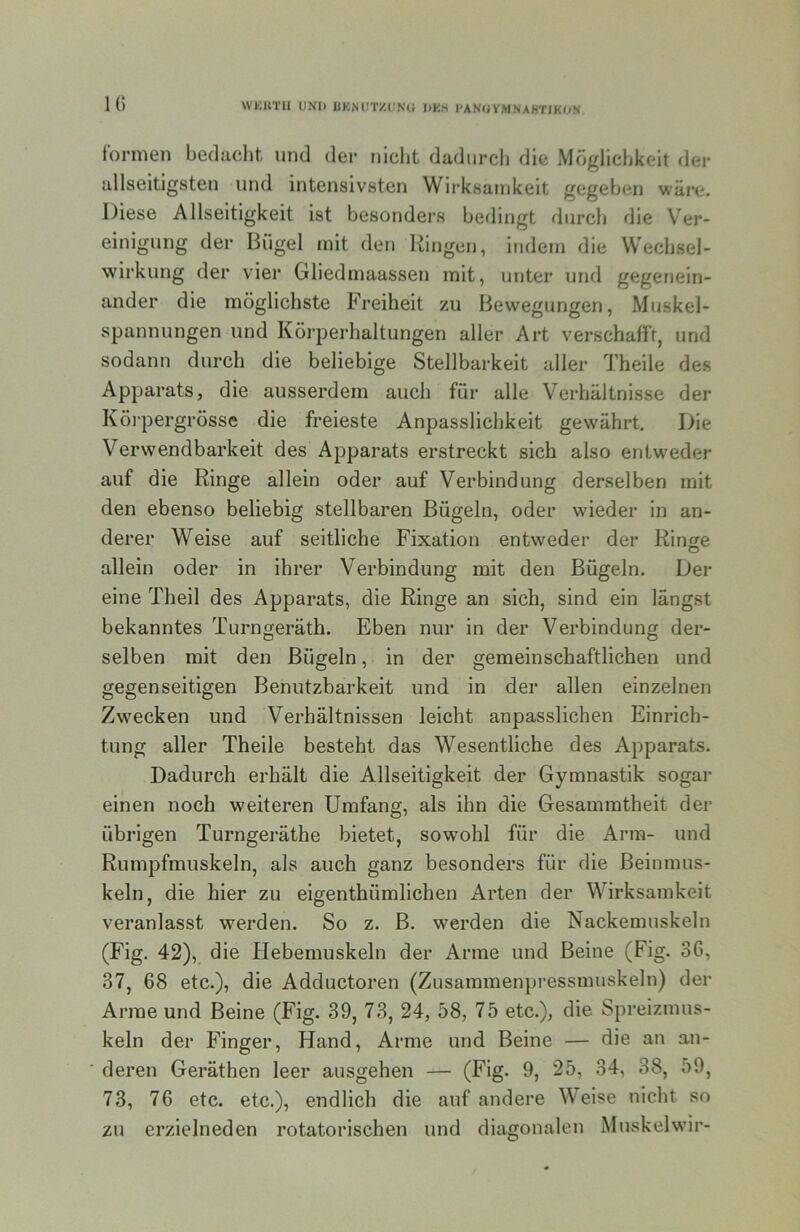 WKUTII UNI) UKNUT/.UNG DKS l'ANUV.MNAHTIKON formen bedacht und der nicht dadurcli die Möglichkeit der allseitigsten und intensivsten Wirksamkeit gegeben wäre. Diese Allseitigkeit ist besonders bedingt durch die Ver- einigung der Bügel mit den Ringen, indem die Wechsel- wirkung der vier Gliedmaassen mit, unter und gegenein- ander die möglichste Freiheit zu Bewegungen, Muskel- spannungen und Körpei-haltungen aller Art verschafft, und sodann durch die beliebige Stellbarkeit aller Theile des Apparats, die ausserdem auch für alle Verhältnisse der Köi-pergrösse die freieste Anpasslichkeit gewährt. Die Verwendbarkeit des Apparats erstreckt sich also entweder auf die Ringe allein oder auf Verbindung derselben mit den ebenso beliebig stellbaren Bügeln, oder wieder in an- derer Weise auf seitliche Fixation entweder der Ringe allein oder in ihrer Verbindung mit den Bügeln. Der eine Theil des Apparats, die Ringe an sich, sind ein längst bekanntes Turngeräth. Eben nur in der Verbindung der- selben mit den Bügeln, in der gemeinschaftlichen und gegenseitigen Benutzbarkeit und in der allen einzelnen Zwecken und Verhältnissen leicht anpasslichen Einrich- tung aller Theile besteht das Wesentliche des Apparats. Dadurch erhält die Allseitigkeit der Gymnastik sogar einen noch weiteren Umfang, als ihn die Gesammtheit der übrigen Turngeräthe bietet, sowohl für die Arm- und Rumpfmuskeln, als auch ganz besonders für die Beinmus- keln, die hier zu eigenthümlichen Arten der Wirksamkeit veranlasst werden. So z. B. werden die Nackemuskeln (Fig. 42), die Hebemuskeln der Arme und Beine (Fig. 36, 37, 68 etc.), die Adductoren (Zusammenpressmuskeln) der Anne und Beine (Fig. 39, 73, 24, 58, 75 etc.), die Spreizmus- keln der Finger, Hand, Arme und Beine — die an an- deren Geräthen leer ausgehen — (Fig- 9, 25, 34, 38, 59, 73, 76 etc. etc.), endlich die auf andere Weise nicht so zu erzielneden rotatorischen und diagonalen Muskelwur-