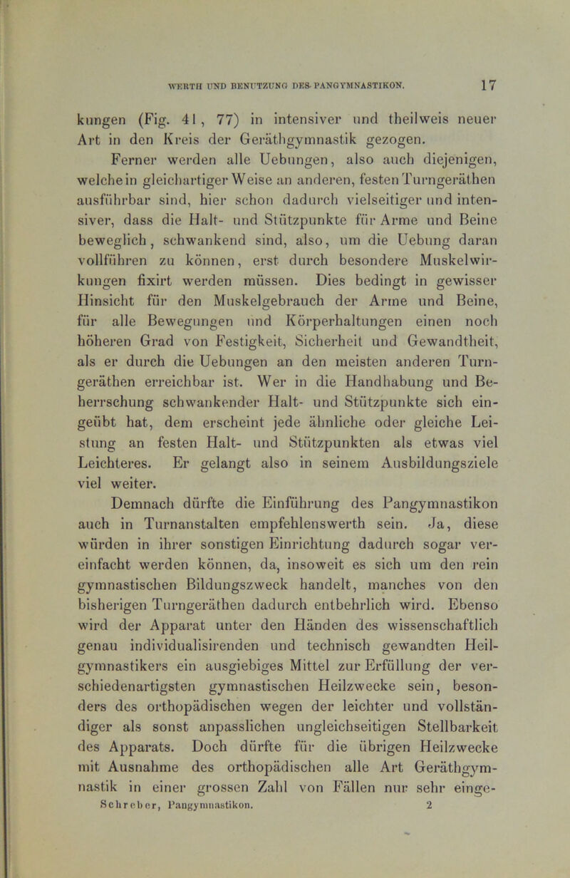 klingen (Fig. 41, 77) in intensiver und theilweis neuer Art in den Kreis der Gei'ätligyinnastik gezogen. Ferner werden alle Uebungen, also auch diejenigen, weichein gleichartiger Weise an anderen, festen Turngerätheu ausführbar sind, hier schon dadurch vielseitiger und inten- siver, dass die Halt- und Stützpunkte für Arme und Beine beweglich, schwankend sind, also, um die Uebung daran vollführen zu können, erst durch besondere Muskelwir- kungen fixirt werden müssen. Dies bedingt in gewisser Hinsicht für den Muskelgebrauch der Arme und Beine, für alle Bewegungen und Körperhaltungen einen noch höheren Grad von Festigkeit, Sicherheit und Gewandtheit, als er durch die Uebungen an den meisten anderen Turn- geräthen erreichbar ist. Wer in die Handhabung und Be- herrschung schwankender Halt- und Stützpunkte sich ein- geübt hat, dem erscheint jede ähnliche oder gleiche Lei- stung an festen Halt- und Stützpunkten als etwas viel Leichteres. Er gelangt also in seinem Ausbildungsziele viel weiter. Demnach dürfte die Einführung des Pangymnastikon auch in Turnanstalten empfehlenswerth sein. Ja, diese würden in ihrer sonstigen Einrichtung dadurch sogar ver- einfacht werden können, da, insoweit es sich um den rein gymnastischen Bildungszweck handelt, manches von den bisherigen Turngeräthen dadurch entbehrlich wird. Ebenso wird der Apparat unter den Händen des wissenschaftlich genau individualisirenden und technisch gewandten Heil- gymnastikers ein ausgiebiges Mittel zur Erfüllung der ver- schiedenartigsten gymnastischen Heilzwecke sein, beson- ders des orthopädischen wegen der leichter und vollstän- diger als sonst anpasslichen ungleichseitigen Stellbarkeit des Apparats. Doch dürfte für die übrigen Heilzwecke mit Ausnahme des orthopädischen alle Art Geräthgym- nastik in einer grossen Zahl von Fällen nur sehr einge- Sclircbor, Pangyninnstikon. 2