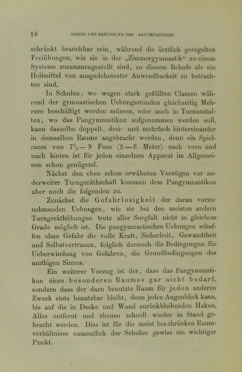 schränkt brauchbar sein, wäljrend die ärztlich geregelten Fi’eiübnngen, wie sie in der „Zinnnergynniastik“ zu einem Systeme zusaminengestellt sind, zu diesem Behufe als ein Heilmittel von ausgedehntester Anwendbarkeit zu betrach- ten sind. In Schulen, wo wegen stark gefüllten Classen wäh- rend der gymnastischen Uebungsstunden gleichzeitig Meh- rere beschäftigt werden müssen, oder auch in Turnanstal- ten , wo das Pangymnastikon aufgenommen werden soll, kann dasselbe doppelt, drei- und mehrfach hintereinander in demselben Raume angebracht werden, denn ein Spiel- raum von —9 Fuss (5 — 6 Meter) nach vorn und nach hinten ist für jeden einzelnen Apparat im Allgemei- nen schon genügend. Nächst den eben schon erwähnten Vorzügen vor an- derweiter Turngeräthschaft kommen dem Pangymnastikon aber noch die folgenden zu. Zunächst die Gefahrlosigkeit der daran vorzu- nehmenden üebungen, wie sie bei den meisten andern Turngeräthübungen trotz aller Sorgfalt nicht in gleichem Grade möglich ist. Die pangymnastischen üebungen schaf- fen ohne Gefahr die volle Kraft, Sicherheit, Gewandtheit und Selbstvertrauen, folglich dennoch die Bedingungen für Ueberwindung von Gefahren, die Grundbedingungen des muthigen Sinnes. Ein weiterer Vorzug ist der, dass das Pangymnasti- kon eines besonderen Raumes gar nicht bedarf, sondern dass der dazu benutzte Raum für jeden anderen Zweck stets benutzbar bleibt, denn jeden Augenblick kainu, bis auf die in Decke und Wand zurückbleibenden Haken, Alles entfernt und ebenso schnell wieder in Stand ge- bracht werden. Dies ist für die meist beschränken Kaum- verhältnisse namentlich der Schulen gewiss ein wichtiger Punkt.