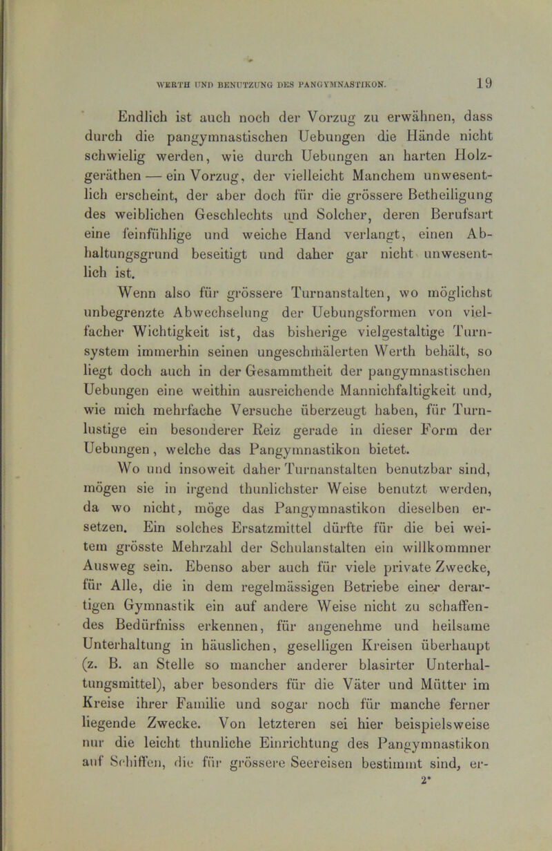 Endlich ist auch noch der Vorzug zu erwähnen, dass durch die pangymnastischen Uebungen die Hände nicht schwielig werden, wie durch Uebungen an harten Holz- geräthen — ein Vorzug, der vielleicht Manchem unwesent- lich erscheint, der aber doch für die grössere Betheiligung des weiblichen Geschlechts und Solcher, deren Berufsart eine feinfühlige und weiche Hand verlangt, einen Ab- haltungsgrund beseitigt und daher gar nicht unwesent- lich ist. Wenn also für grössere Turnanstalten, wo möglichst unbegrenzte Abwechselung der Uebungsformen von viel- facher Wichtigkeit ist, das bisherige vielgestaltige Turn- system immerhin seinen ungeschitiälerten Werth behält, so liegt doch auch in der Gesammtheit der pangymnastischen Uebungen eine weithin ausreichende Mannichfaltigkeit und, wie mich mehrfache Versuche überzeugt haben, für Turn- lustige ein besonderer Reiz gerade in dieser Form der Uebungen, welche das Pangymnastikon bietet. Wo und insoweit daher Turnanstalten benutzbar sind, mögen sie in irgend thunlichster Weise benutzt werden, da wo nicht, möge das Pangymnastikon dieselben er- setzen. Ein solches Ersatzmittel dürfte für die bei wei- tem grösste Mehrzahl der Schulanstalten ein willkommner Ausweg sein. Ebenso aber auch für viele private Zwecke, für Alle, die in dem regelmässigen Betriebe einer derar- tigen Gymnastik ein auf andere Weise nicht zu schaffen- des Bedürfniss erkennen, für angenehme und heilsame Unterhaltung in häuslichen, geselligen Kreisen überhaupt (z. B. an Stelle so mancher anderer blasirter Unterhal- tungsmittel), aber besonders für die Väter und Mütter im Kreise ihrer Familie und sogar noch für manche ferner liegende Zwecke. Von letzteren sei hier beispielsweise nur die leicht thunliche Einrichtung des Pangymnastikon auf Sfliifllcn, die für gi-össere Seereisen bestimmt sind, er- 2*