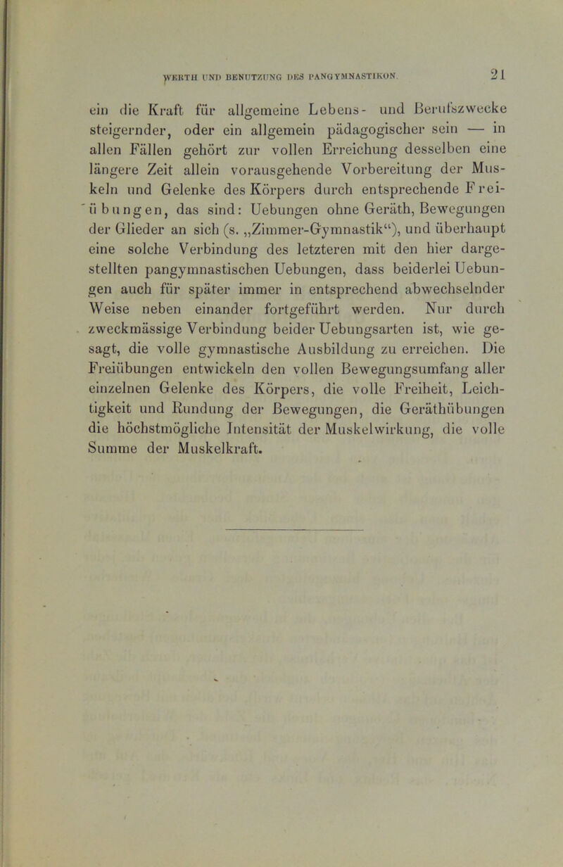 )VKUTU VNn BENIITZUNG I)K3 I'ANGYMNASTIKUN. ein die Kraft für allgemeine Lebens- und Bei'ulszwecke steigernder, oder ein allgemein pädagogischer sein — in allen Fällen gehört zur vollen Erreichung desselben eine längere Zeit allein vorausgehende Vorbereitung der Mus- keln und Gelenke des Körpers durch entsprechende F rei- übungen, das sind: Uebungen ohne Geräth, Bewegungen der Glieder an sich (s. „Zimmer-Gymnastik“), und überhaupt eine solche Verbindung des letzteren mit den hier darge- stellten pangymnastischen Uebungen, dass beiderlei Uebun- gen auch für später immer in entsprechend abwechselnder Weise neben einander fortgeführt werden. Nur durch zweckmässige Verbindung beider Uebungsarten ist, wie ge- sagt, die volle gymnastische Ausbildung zu erreichen. Die Freiübungen entwickeln den vollen Bewegungsumfang aller einzelnen Gelenke des Körpers, die volle Freiheit, Leich- tigkeit und Rundung der Bewegungen, die Geräthübungen die höchstmögliche Intensität der Muskelwirkung, die volle Summe der Muskelkraft.