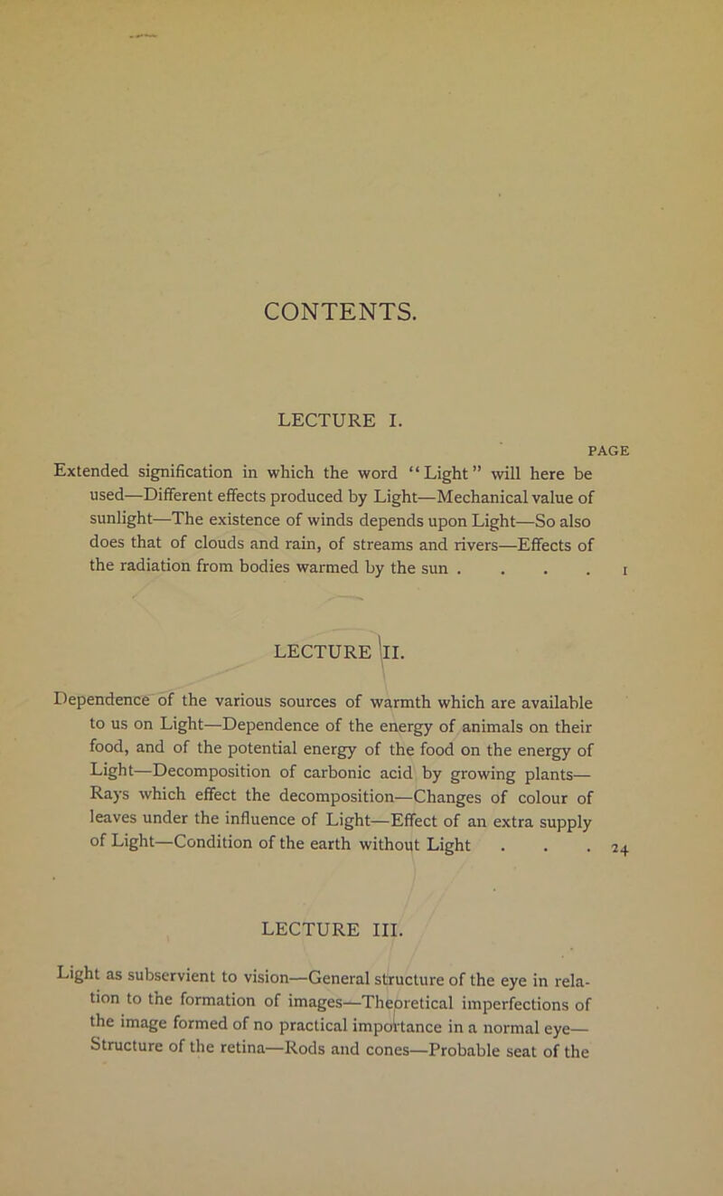 CONTENTS. LECTURE I. PAGE Extended signification in which the word “Light” will here be used—Different effects produced by Light—Mechanical value of sunlight—The existence of winds depends upon Light—So also does that of clouds and rain, of streams and rivers—Effects of the radiation from bodies warmed by the sun . . . . i LECTURE !ll. Dependence of the various sources of warmth which are available to us on Light—Dependence of the energy of animals on their food, and of the potential energy of the food on the energy of Light—Decomposition of carbonic acid by growing plants— Rays which effect the decomposition—Changes of colour of leaves under the influence of Light—Effect of an extra supply of Light—Condition of the earth without Light LECTURE III. Light as subservient to vision—General structure of the eye in rela- tion to the formation of images—Theoretical imperfections of the image formed of no practical importance in a normal eye— Structure of the retina—Rods and cones—Probable seat of the