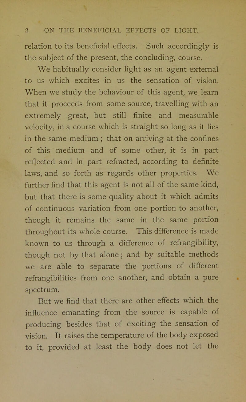 relation to its beneficial effects. Such accordingly is the subject of the present, the concluding, course. We habitually consider light as an agent external to us which excites in us the sensation of vision. When we study the behaviour of this agent, we learn that it proceeds from some source, travelling with an extremely great, but still finite and measurable velocity, in a course which is straight so long as it lies in the same medium ; that on arriving at the confines of this medium and of some other, it is in part reflected and in part refracted, according to definite laws, and so forth as regards other properties. We further find that this agent is not all of the same kind, but that there is some quality about it which admits of continuous variation from one portion to another, though it remains the same in the same portion throughout its whole course. This difference is made known to us through a difference of refrangibility, though not by that alone; and by suitable methods we are able to separate the portions of different refrangibilities from one another, and obtain a pure spectrum. But we find that there are other effects which the influence emanating from the source is capable of producing besides that of exciting the sensation of vision. It raises the temperature of the body exposed to it, provided at least the body does not let the