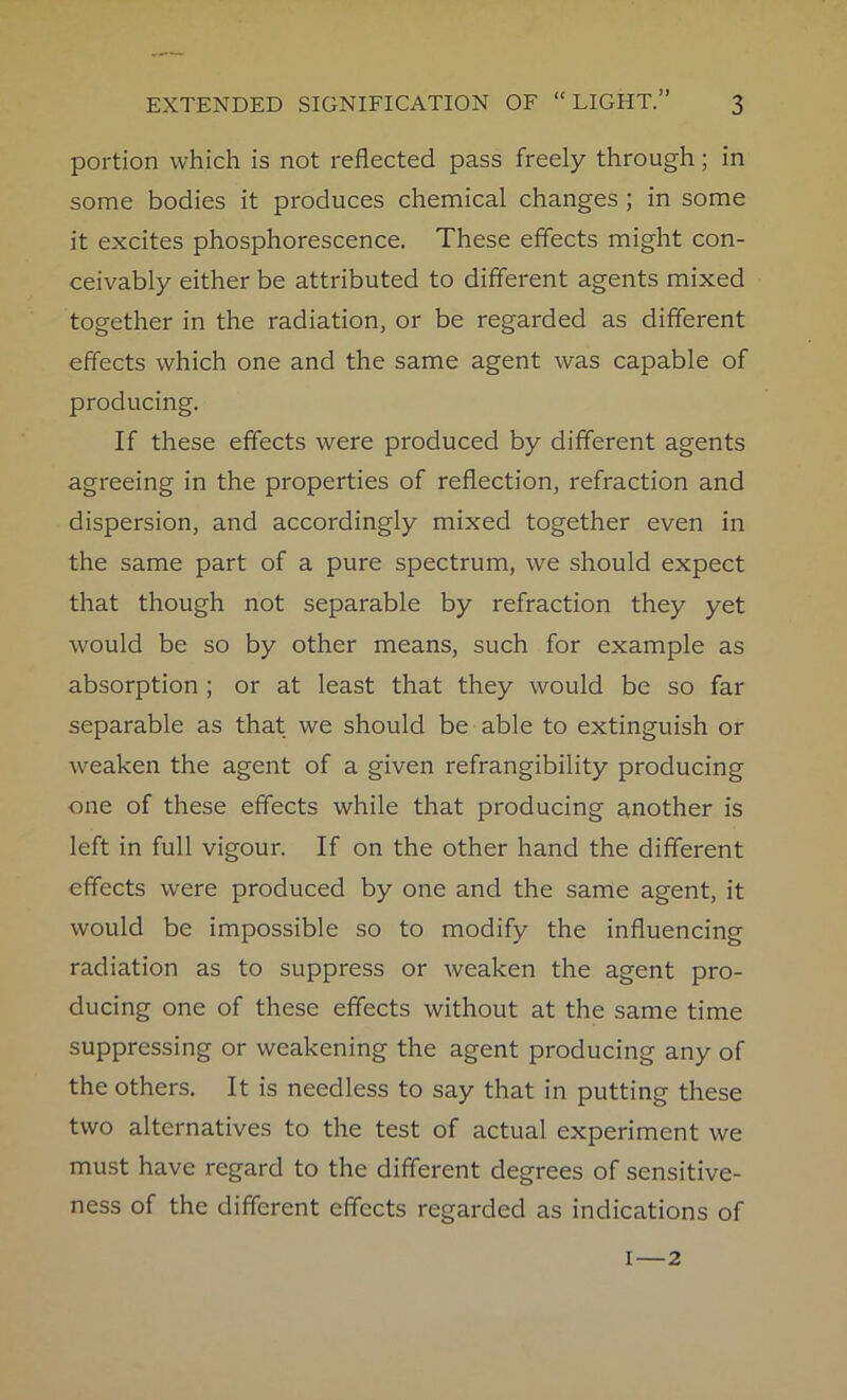 portion which is not reflected pass freely through; in some bodies it produces chemical changes ; in some it excites phosphorescence. These effects might con- ceivably either be attributed to different agents mixed together in the radiation, or be regarded as different effects which one and the same agent was capable of producing. If these effects were produced by different agents agreeing in the properties of reflection, refraction and dispersion, and accordingly mixed together even in the same part of a pure spectrum, we should expect that though not separable by refraction they yet would be so by other means, such for example as absorption ; or at least that they would be so far separable as that we should be able to extinguish or weaken the agent of a given refrangibility producing one of these effects while that producing another is left in full vigour. If on the other hand the different effects were produced by one and the same agent, it would be impossible so to modify the influencing radiation as to suppress or weaken the agent pro- ducing one of these effects without at the same time suppressing or weakening the agent producing any of the others. It is needless to say that in putting these two alternatives to the test of actual experiment we must have regard to the different degrees of sensitive- ness of the different effects regarded as indications of 1—2