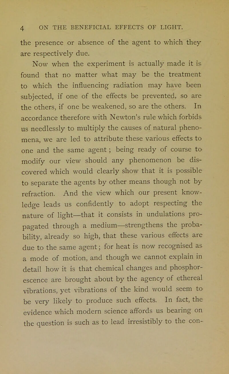 the presence or absence of the agent to which they are respectively due. Now when the experiment is actually made it is found that no matter what may be the treatment to which the influencing radiation may have been subjected, if one of the effects be prevented, so are the others, if one be weakened, so are the others. In accordance therefore with Newton’s rule which forbids us needlessly to multiply the causes of natural pheno- mena, we are led to attribute these various effects to one and the same agent ; being ready of course to modify our view should any phenomenon be dis- covered which would clearly show that it is possible to separate the agents by other means though not by refraction. And the view which our present know- ledge leads us confidently to adopt respecting the nature of light—that it consists in undulations pro- pagated through a medium—strengthens the proba- bility, already so high, that these various effects are due to the same agent; for heat is now recognised as a mode of motion, and though we cannot explain in detail how it is that chemical changes and phosphor- escence are brought about by the agency of ethereal vibrations, yet vibrations of the kind would seem to be very likely to produce such effects. In fact, the evidence which modern science affords us bearing on the question is such as to lead irresistibly to the con-