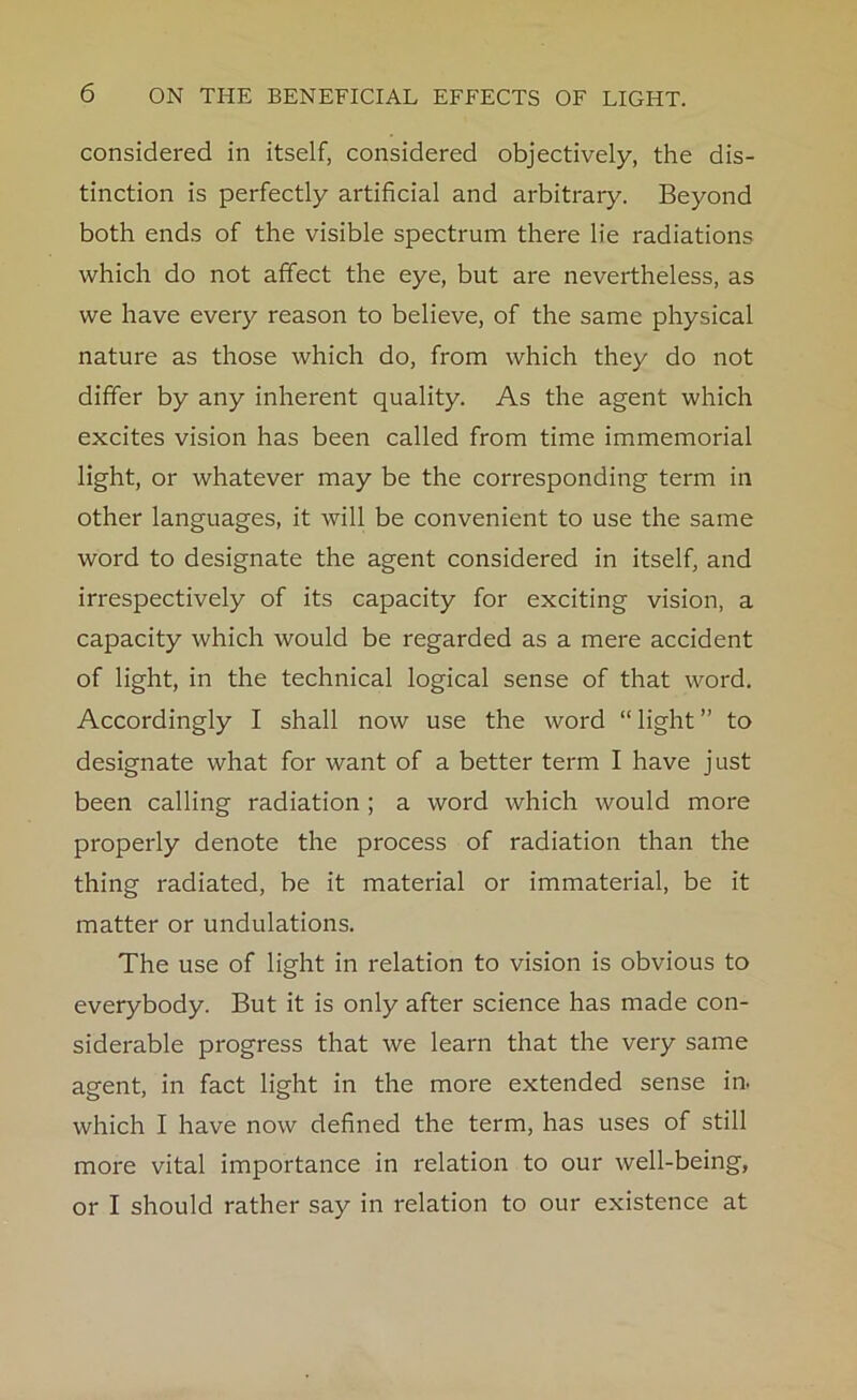 considered in itself, considered objectively, the dis- tinction is perfectly artificial and arbitrary. Beyond both ends of the visible spectrum there lie radiations which do not affect the eye, but are nevertheless, as we have every reason to believe, of the same physical nature as those which do, from which they do not differ by any inherent quality. As the agent which excites vision has been called from time immemorial light, or whatever may be the corresponding term in other languages, it will be convenient to use the same word to designate the agent considered in itself, and irrespectively of its capacity for exciting vision, a capacity which would be regarded as a mere accident of light, in the technical logical sense of that word. Accordingly I shall now use the word “ light ” to designate what for want of a better term I have just been calling radiation; a word which would more properly denote the process of radiation than the thing radiated, be it material or immaterial, be it matter or undulations. The use of light in relation to vision is obvious to everybody. But it is only after science has made con- siderable progress that we learn that the very same agent, in fact light in the more extended sense in. which I have now defined the term, has uses of still more vital importance in relation to our well-being, or I should rather say in relation to our existence at