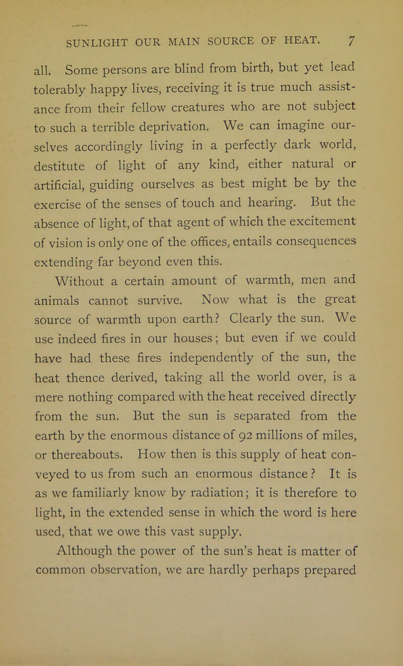 all. Some persons are blind from birth, but yet lead tolerably happy lives, receiving it is true much assist- ance from their fellow creatures who are not subject to such a terrible deprivation. We can imagine our- selves accordingly living in a perfectly dark world, destitute of light of any kind, either natural or artificial, guiding ourselves as best might be by the exercise of the senses of touch and hearing. But the absence of light, of that agent of which the excitement of vision is only one of the offices, entails consequences extending far beyond even this. Without a certain amount of warmth, men and animals cannot survive. Now what is the great source of warmth upon earth? Clearly the sun. We use indeed fires in our houses; but even if we could have had these fires independently of the sun, the heat thence derived, taking all the world over, is a mere nothing compared with the heat received directly from the sun. But the sun is separated from the earth by the enormous distance of 92 millions of miles, or thereabouts. How then is this supply of heat con- veyed to us from such an enormous distance ? It is as we familiarly know by radiation; it is therefore to light, in the extended sense in which the word is here used, that we owe this vast supply. Although the power of the sun’s heat is matter of common observation, we are hardly perhaps prepared