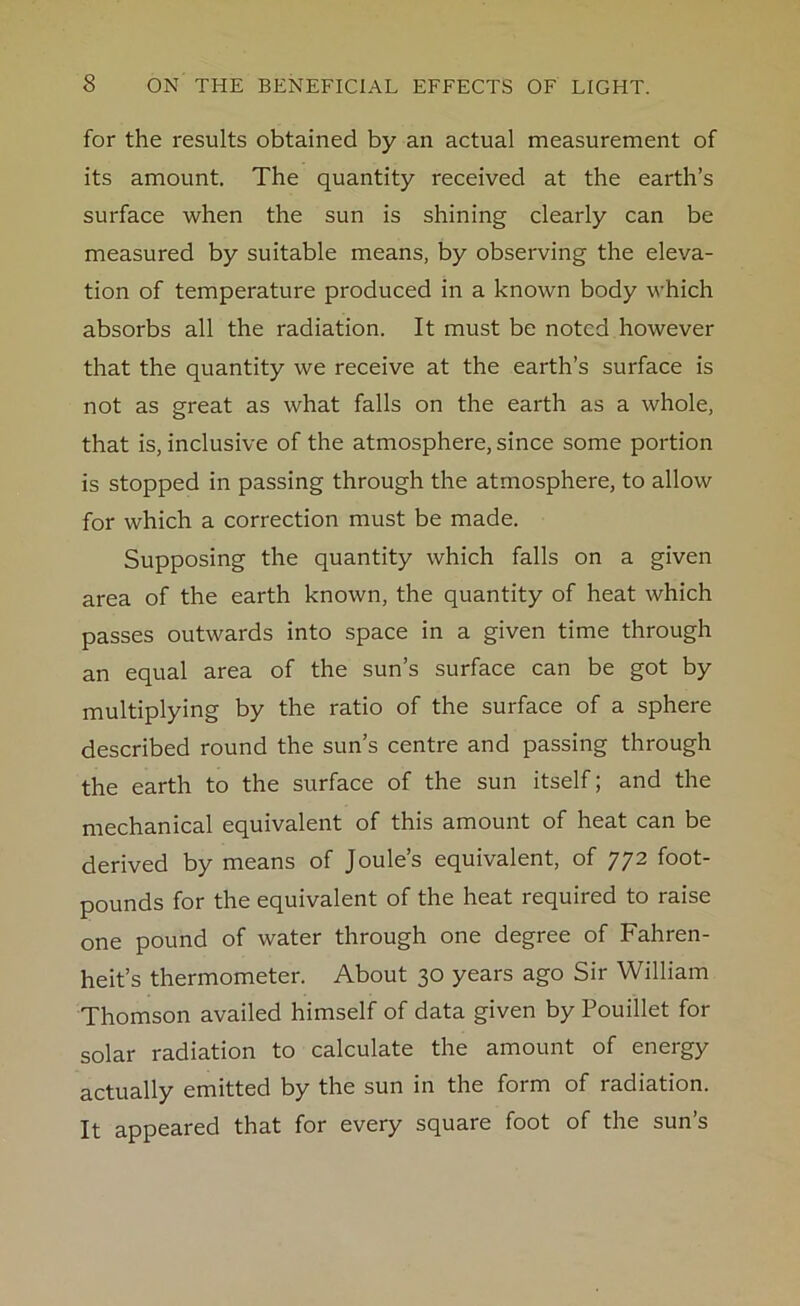 for the results obtained by an actual measurement of its amount. The quantity received at the earth’s surface when the sun is shining clearly can be measured by suitable means, by observing the eleva- tion of temperature produced in a known body which absorbs all the radiation. It must be noted however that the quantity we receive at the earth’s surface is not as great as what falls on the earth as a whole, that is, inclusive of the atmosphere, since some portion is stopped in passing through the atmosphere, to allow for which a correction must be made. Supposing the quantity which falls on a given area of the earth known, the quantity of heat which passes outwards into space in a given time through an equal area of the sun’s surface can be got by multiplying by the ratio of the surface of a sphere described round the sun’s centre and passing through the earth to the surface of the sun itself; and the mechanical equivalent of this amount of heat can be derived by means of Joule’s equivalent, of 772 foot- pounds for the equivalent of the heat required to raise one pound of water through one degree of Fahren- heit’s thermometer. About 30 years ago Sir William Thomson availed himself of data given by Pouillet for solar radiation to calculate the amount of energy actually emitted by the sun in the form of radiation. It appeared that for every square foot of the sun’s