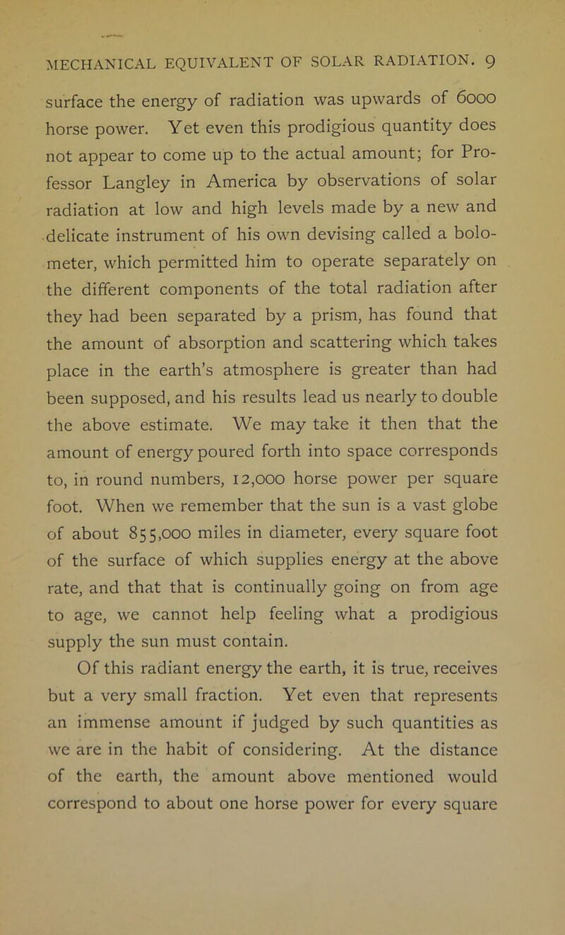 surface the energy of radiation was upwards of 6000 horse power. Yet even this prodigious quantity does not appear to come up to the actual amount; for Pro- fessor Langley in America by observations of solar radiation at low and high levels made by a new and delicate instrument of his own devising called a bolo- meter, which permitted him to operate separately on the different components of the total radiation after they had been separated by a prism, has found that the amount of absorption and scattering which takes place in the earth’s atmosphere is greater than had been supposed, and his results lead us nearly to double the above estimate. We may take it then that the amount of energy poured forth into space corresponds to, in round numbers, 12,000 horse power per square foot. When we remember that the sun is a vast globe of about 855,000 miles in diameter, every square foot of the surface of which supplies energy at the above rate, and that that is continually going on from age to age, we cannot help feeling what a prodigious supply the sun must contain. Of this radiant energy the earth, it is true, receives but a very small fraction. Yet even that represents an immense amount if judged by such quantities as we are in the habit of considering. At the distance of the earth, the amount above mentioned would correspond to about one horse power for every square