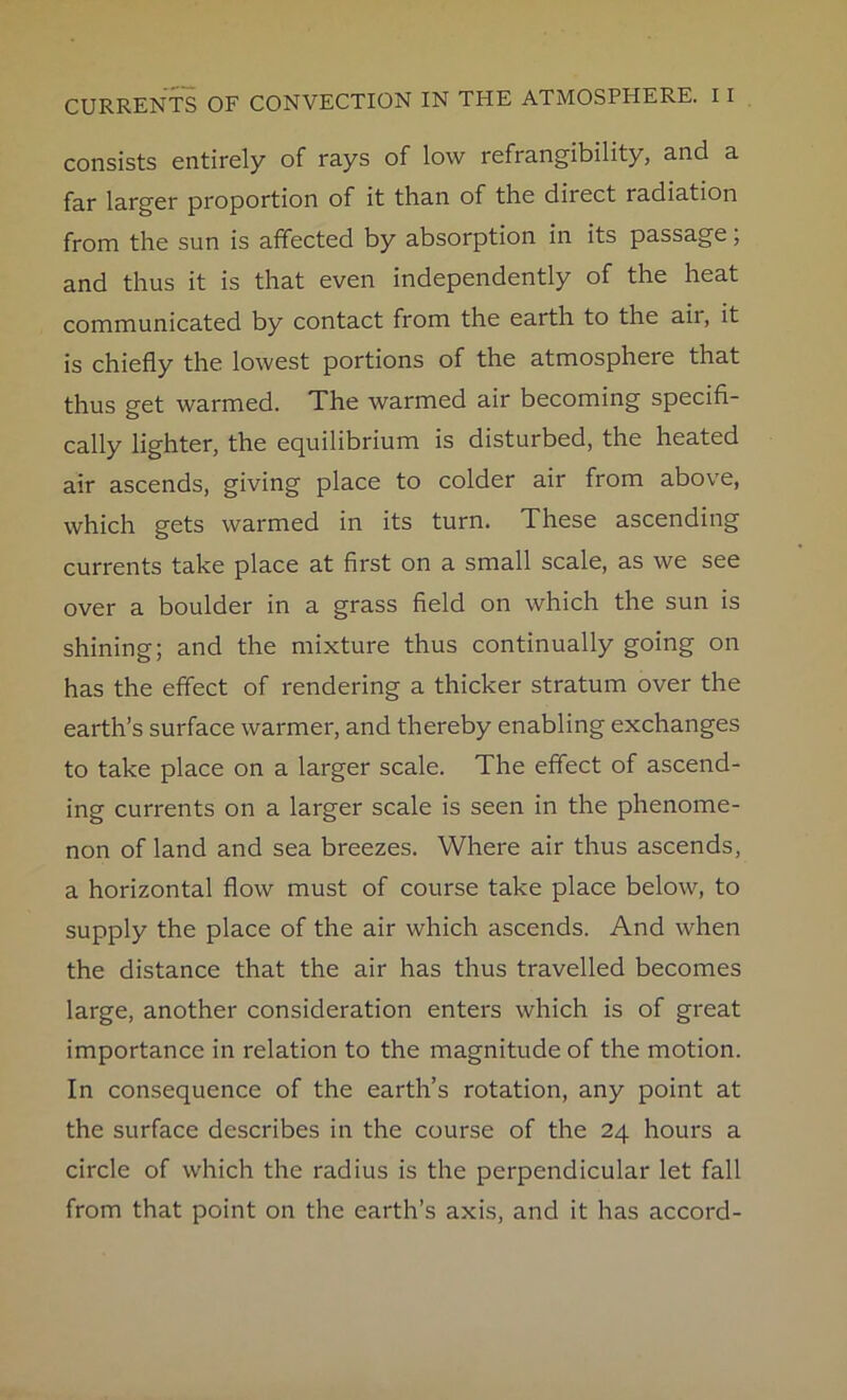 consists entirely of rays of low refrangibility, and a far larger proportion of it than of the direct radiation from the sun is affected by absorption in its passage, and thus it is that even independently of the heat communicated by contact from the earth to the ail, it is chiefly the lowest portions of the atmosphere that thus get warmed. The warmed air becoming specifi- cally lighter, the equilibrium is disturbed, the heated air ascends, giving place to colder air from above, which gets warmed in its turn. These ascending currents take place at first on a small scale, as we see over a boulder in a grass field on which the sun is shining; and the mixture thus continually going on has the effect of rendering a thicker stratum over the earth’s surface warmer, and thereby enabling exchanges to take place on a larger scale. The effect of ascend- ing currents on a larger scale is seen in the phenome- non of land and sea breezes. Where air thus ascends, a horizontal flow must of course take place below, to supply the place of the air which ascends. And when the distance that the air has thus travelled becomes large, another consideration enters which is of great importance in relation to the magnitude of the motion. In consequence of the earth’s rotation, any point at the surface describes in the course of the 24 hours a circle of which the radius is the perpendicular let fall from that point on the earth’s axis, and it has accord-