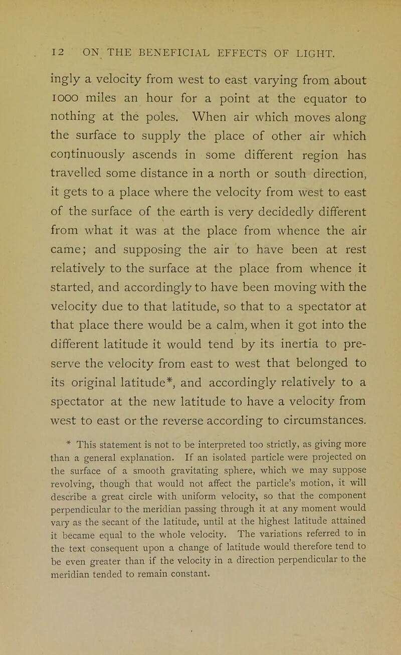 ingly a velocity from west to east varying from about iooo miles an hour for a point at the equator to nothing at the poles. When air which moves along the surface to supply the place of other air which continuously ascends in some different region has travelled some distance in a north or south direction, it gets to a place where the velocity from west to east of the surface of the earth is very decidedly different from what it was at the place from whence the air came; and supposing the air to have been at rest relatively to the surface at the place from whence it started, and accordingly to have been moving with the velocity due to that latitude, so that to a spectator at that place there would be a calm, when it got into the different latitude it would tend by its inertia to pre- serve the velocity from east to west that belonged to its original latitude* and accordingly relatively to a spectator at the new latitude to have a velocity from west to east or the reverse according to circumstances. * This statement is not to be interpreted too strictly, as giving more than a general explanation. If an isolated particle were projected on the surface of a smooth gravitating sphere, which we may suppose revolving, though that would not affect the particle’s motion, it will describe a great circle with uniform velocity, so that the component perpendicular to the meridian passing through it at any moment would vary as the secant of the latitude, until at the highest latitude attained it became equal to the whole velocity. The variations referred to in the text consequent upon a change of latitude would therefore tend to be even greater than if the velocity in a direction perpendicular to the meridian tended to remain constant.