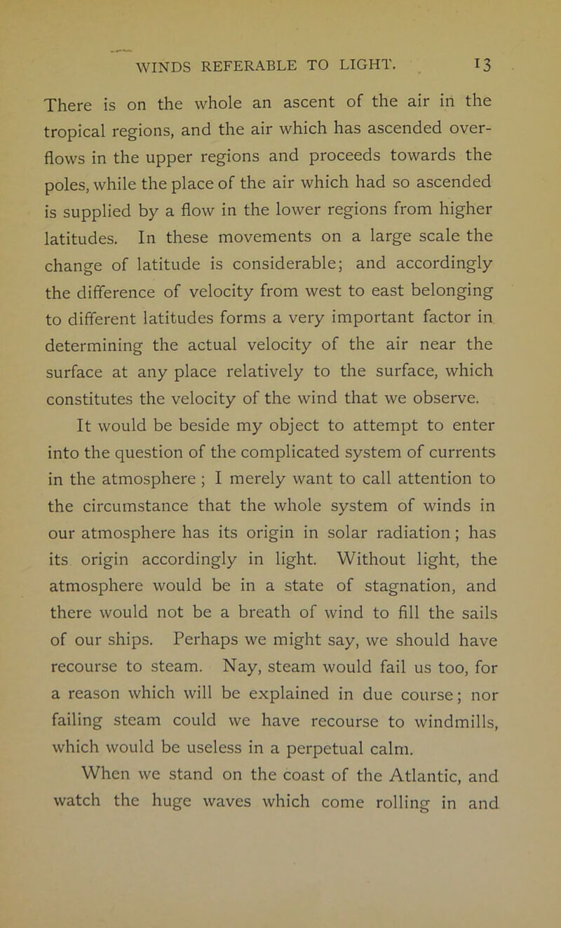 There is on the whole an ascent of the air in the tropical regions, and the air which has ascended over- flows in the upper regions and proceeds towards the poles, while the place of the air which had so ascended is supplied by a flow in the lower regions from higher latitudes. In these movements on a large scale the change of latitude is considerable; and accordingly the difference of velocity from west to east belonging to different latitudes forms a very important factor in determining the actual velocity of the air near the surface at any place relatively to the surface, which constitutes the velocity of the wind that we observe. It would be beside my object to attempt to enter into the question of the complicated system of currents in the atmosphere ; I merely want to call attention to the circumstance that the whole system of winds in our atmosphere has its origin in solar radiation; has its origin accordingly in light. Without light, the atmosphere would be in a state of stagnation, and there would not be a breath of wind to fill the sails of our ships. Perhaps we might say, we should have recourse to steam. Nay, steam would fail us too, for a reason which will be explained in due course; nor failing steam could we have recourse to windmills, which would be useless in a perpetual calm. When we stand on the coast of the Atlantic, and watch the huge waves which come rolling in and