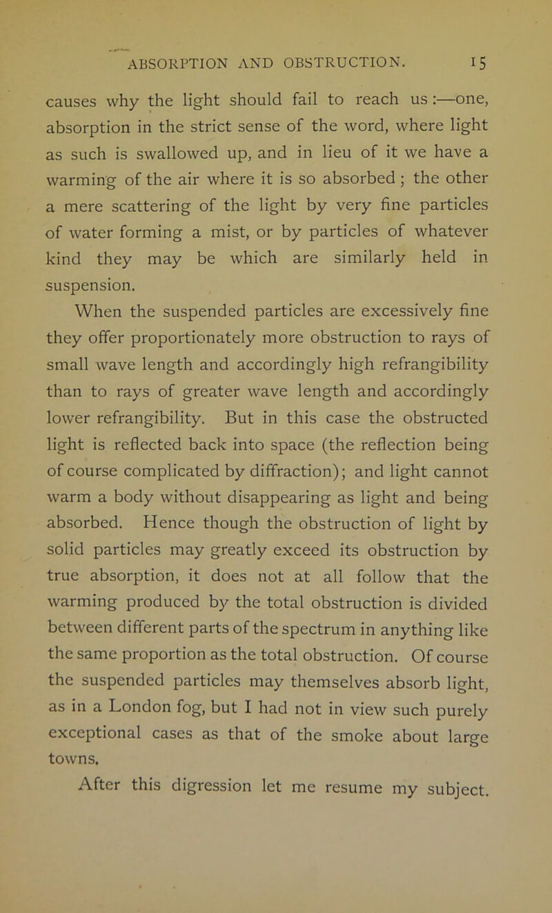 causes why the light should fail to reach us :—one, absorption in the strict sense of the word, where light as such is swallowed up, and in lieu of it we have a warming of the air where it is so absorbed ; the other a mere scattering of the light by very fine particles of water forming a mist, or by particles of whatever kind they may be which are similarly held in suspension. When the suspended particles are excessively fine they offer proportionately more obstruction to rays of small wave length and accordingly high refrangibility than to rays of greater wave length and accordingly lower refrangibility. But in this case the obstructed light is reflected back into space (the reflection being of course complicated by diffraction); and light cannot warm a body without disappearing as light and being absorbed. Hence though the obstruction of light by solid particles may greatly exceed its obstruction by true absorption, it does not at all follow that the warming produced by the total obstruction is divided between different parts of the spectrum in anything like the same proportion as the total obstruction. Of course the suspended particles may themselves absorb light, as in a London fog, but I had not in view such purely exceptional cases as that of the smoke about large towns. After this digression let me resume my subject.