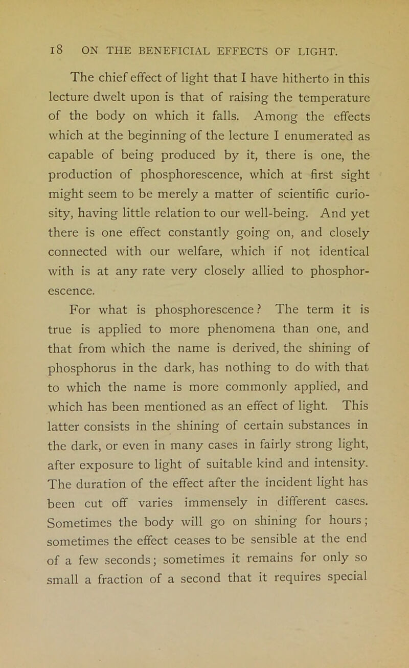 The chief effect of light that I have hitherto in this lecture dwelt upon is that of raising the temperature of the body on which it falls. Among the effects which at the beginning of the lecture I enumerated as capable of being produced by it, there is one, the production of phosphorescence, which at first sight might seem to be merely a matter of scientific curio- sity, having little relation to our well-being. And yet there is one effect constantly going on, and closely connected with our welfare, which if not identical with is at any rate very closely allied to phosphor- escence. For what is phosphorescence ? The term it is true is applied to more phenomena than one, and that from which the name is derived, the shining of phosphorus in the dark, has nothing to do with that to which the name is more commonly applied, and which has been mentioned as an effect of light. This latter consists in the shining of certain substances in the dark, or even in many cases in fairly strong light, after exposure to light of suitable kind and intensity. The duration of the effect after the incident light has been cut off varies immensely in different cases. Sometimes the body will go on shining for hours; sometimes the effect ceases to be sensible at the end of a few seconds; sometimes it remains for only so small a fraction of a second that it requires special