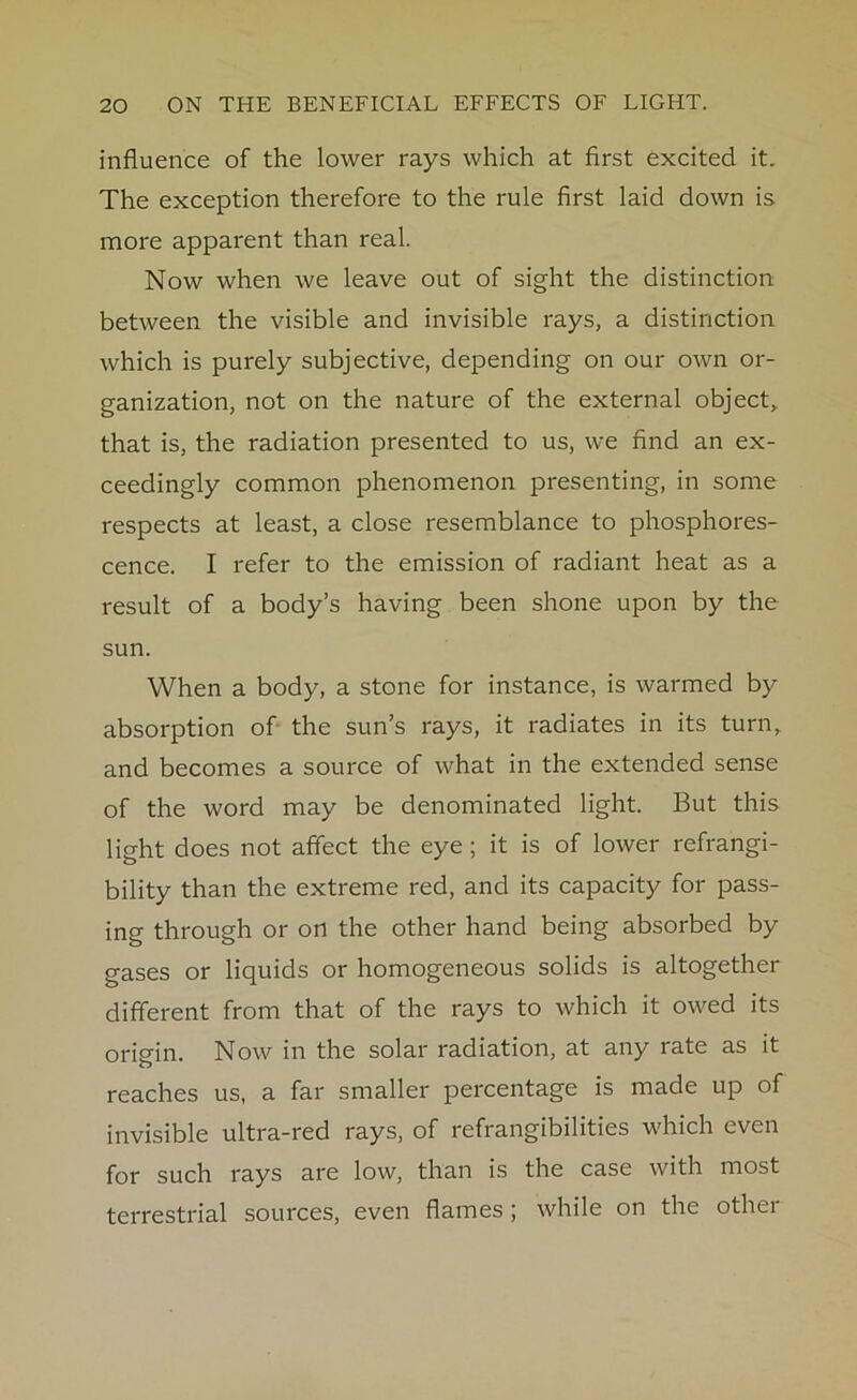 influence of the lower rays which at first excited it. The exception therefore to the rule first laid down is more apparent than real. Now when we leave out of sight the distinction between the visible and invisible rays, a distinction which is purely subjective, depending on our own or- ganization, not on the nature of the external object,, that is, the radiation presented to us, we find an ex- ceedingly common phenomenon presenting, in some respects at least, a close resemblance to phosphores- cence. I refer to the emission of radiant heat as a result of a body’s having been shone upon by the sun. When a body, a stone for instance, is warmed by absorption of the sun’s rays, it radiates in its turn, and becomes a source of what in the extended sense of the word may be denominated light. But this light does not affect the eye ; it is of lower refrangi- bility than the extreme red, and its capacity for pass- ing through or on the other hand being absorbed by gases or liquids or homogeneous solids is altogether different from that of the rays to which it owed its origin. Now in the solar radiation, at any rate as it reaches us, a far smaller percentage is made up of invisible ultra-red rays, of refrangibilities which even for such rays are low, than is the case with most terrestrial sources, even flames ; while on the other