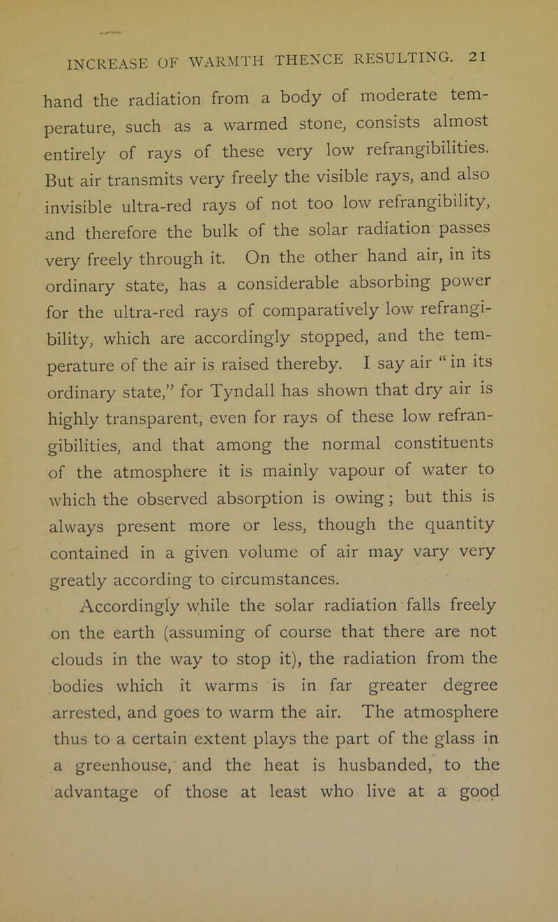hand the radiation from a body of moderate tem- perature, such as a warmed stone, consists almost entirely of rays of these very low refrangibilities. But air transmits very freely the visible rays, and also invisible ultra-red rays of not too low refrangibility, and therefore the bulk of the solar radiation passes very freely through it. On the other hand air, in its ordinary state, has a considerable absorbing power for the ultra-red rays of comparatively low refrangi- bility, which are accordingly stopped, and the tem- perature of the air is raised thereby. I say air “ in its ordinary state,” for Tyndall has shown that dry air is highly transparent, even for rays of these low refran- gibilities, and that among the normal constituents of the atmosphere it is mainly vapour of water to which the observed absorption is owing; but this is always present more or less, though the quantity contained in a given volume of air may vary very greatly according to circumstances. Accordingly while the solar radiation falls freely on the earth (assuming of course that there are not clouds in the way to stop it), the radiation from the bodies which it warms is in far greater degree arrested, and goes to warm the air. The atmosphere thus to a certain extent plays the part of the glass in a greenhouse, and the heat is husbanded, to the advantage of those at least who live at a good