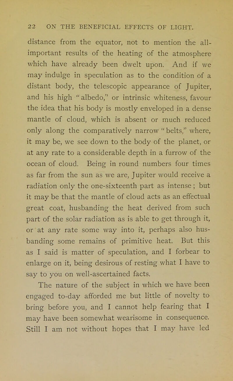 distance from the equator, not to mention the all- important results of the heating of the atmosphere which have already been dwelt upon. And if we may indulge in speculation as to the condition of a distant body, the telescopic appearance of Jupiter, and his high “ albedo,” or intrinsic whiteness, favour the idea that his body is mostly enveloped in a dense mantle of cloud, which is absent or much reduced only along the comparatively narrow “ belts,” where, it may be, we see down to the body of the planet, or at any rate to a considerable depth in a furrow of the ocean of cloud. Being in round numbers four times as far from the sun as we are, Jupiter would receive a radiation only the one-sixteenth part as intense; but it may be that the mantle of cloud acts as an effectual great coat, husbanding the heat derived from such part of the solar radiation as is able to get through it, or at any rate some way into it, perhaps also hus- banding some remains of primitive heat. But this as I said is matter of speculation, and I forbear to enlarge on it, being desirous of resting what I have to say to you on well-ascertained facts. The nature of the subject in which we have been engaged to-day afforded me but little of novelty to bring before you, and I cannot help fearing that I may have been somewhat wearisome in consequence. Still I am not without hopes that I may have led