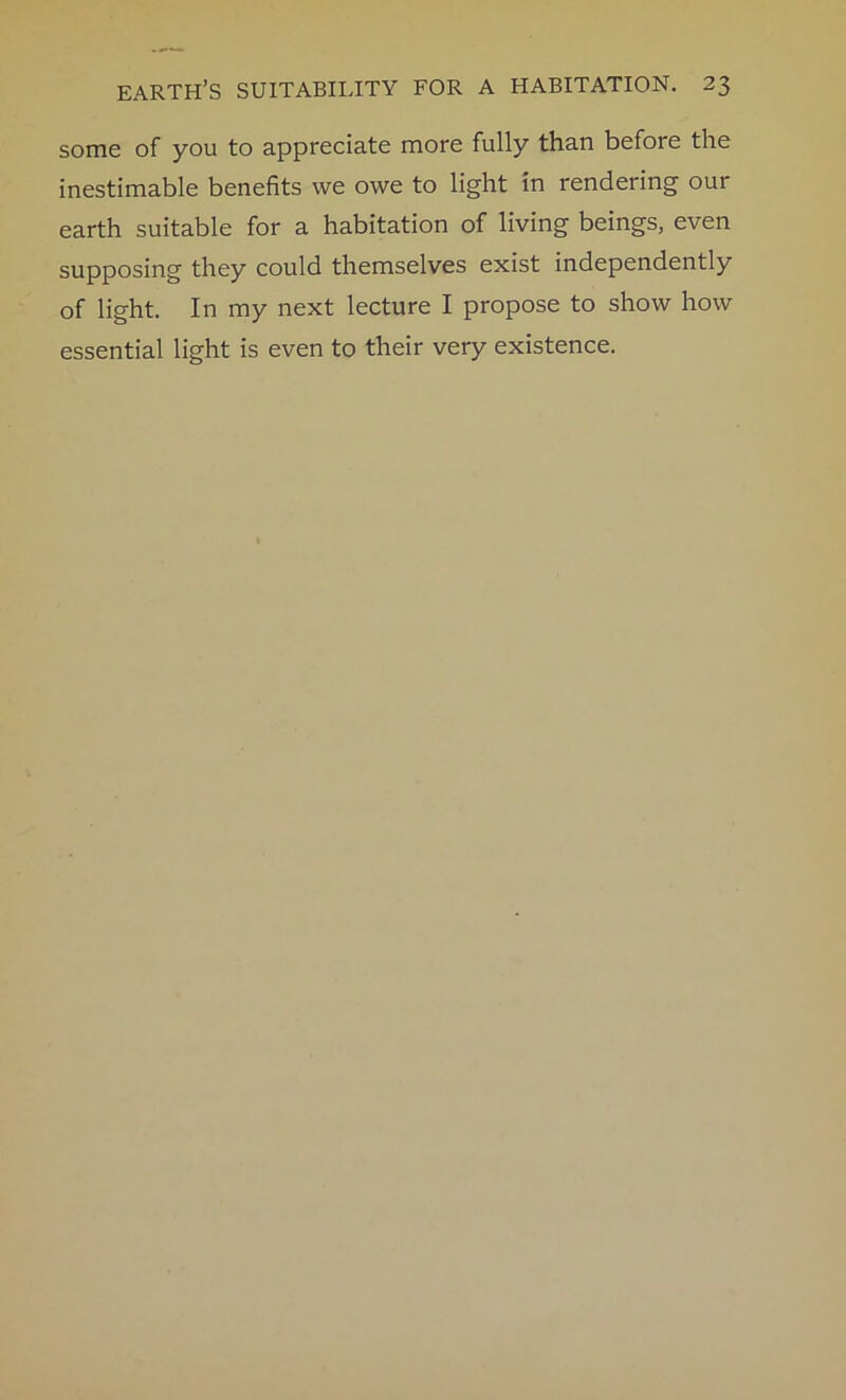 some of you to appreciate more fully than before the inestimable benefits we owe to light in rendering our earth suitable for a habitation of living beings, even supposing they could themselves exist independently of light. In my next lecture I propose to show how essential light is even to their very existence.