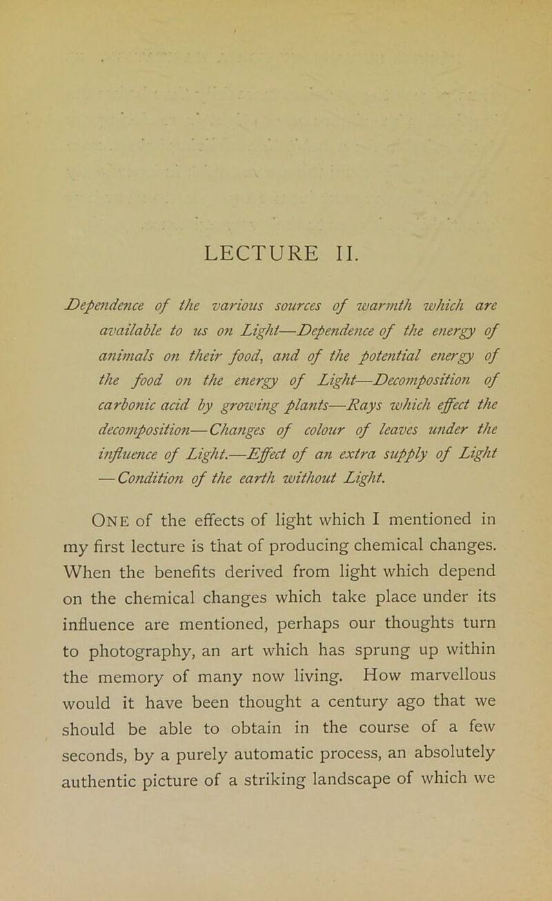 LECTURE II. Depe7idence of the various sources of warmth which are available to us on Light—Dependence of the energy of animals on their food, and of the potential energy of the food on the energy of Light—Decomposition of carbonic acid by growing plants—Rays which effect the decomposition—Changes of colour of leaves under the influence of Light.—Effect of an extra supply of Light — Condition of the earth without Light. ONE of the effects of light which I mentioned in my first lecture is that of producing chemical changes. When the benefits derived from light which depend on the chemical changes which take place under its influence are mentioned, perhaps our thoughts turn to photography, an art which has sprung up within the memory of many now living. How marvellous would it have been thought a century ago that we should be able to obtain in the course of a few seconds, by a purely automatic process, an absolutely authentic picture of a striking landscape of which we