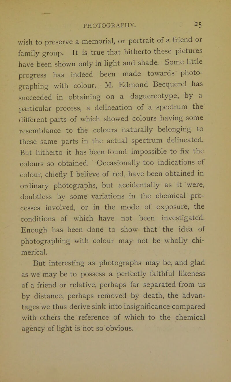 wish to preserve a memorial, or portrait of a friend or family group. It is true that hitherto these pictures have been shown only in light and shade. Some little progress has indeed been made towards photo- graphing with colour. M. Edmond Becquerel has succeeded in obtaining on a daguereotype, by a particular process, a delineation of a spectrum the different parts of which showed colours having some resemblance to the colours naturally belonging to these same parts in the actual spectrum delineated. But hitherto it has been found impossible to fix the colours so obtained. Occasionally too indications of colour, chiefly I believe of red, have been obtained in ordinary photographs, but accidentally as it were, doubtless by some variations in the chemical pro- cesses involved, or in the mode of exposure, the conditions of which have not been investigated. Enough has been done to show that the idea of photographing with colour may not be wholly chi- merical. But interesting as photographs may be, and glad as we may be to possess a perfectly faithful likeness of a friend or relative, perhaps far separated from us by distance, perhaps removed by death, the advan- tages we thus derive sink into insignificance compared with others the reference of which to the chemical agency of light is not so obvious.