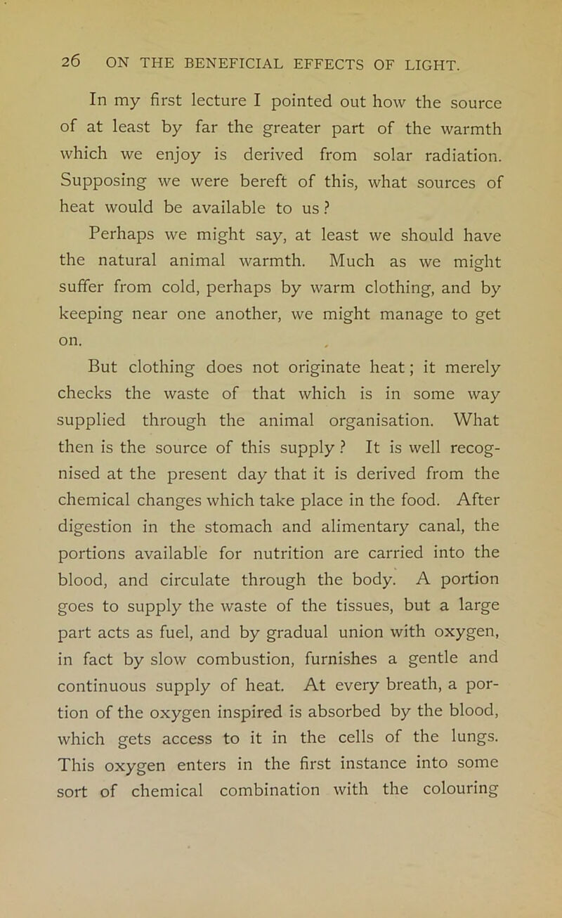 In my first lecture I pointed out how the source of at least by far the greater part of the warmth which we enjoy is derived from solar radiation. Supposing we were bereft of this, what sources of heat would be available to us ? Perhaps we might say, at least we should have the natural animal warmth. Much as we might suffer from cold, perhaps by warm clothing, and by keeping near one another, we might manage to get on. But clothing does not originate heat; it merely checks the waste of that which is in some way supplied through the animal organisation. What then is the source of this supply ? It is well recog- nised at the present day that it is derived from the chemical changes which take place in the food. After digestion in the stomach and alimentary canal, the portions available for nutrition are carried into the blood, and circulate through the body. A portion goes to supply the waste of the tissues, but a large part acts as fuel, and by gradual union with oxygen, in fact by slow combustion, furnishes a gentle and continuous supply of heat. At every breath, a por- tion of the oxygen inspired is absorbed by the blood, which gets access to it in the cells of the lungs. This oxygen enters in the first instance into some sort of chemical combination with the colouring