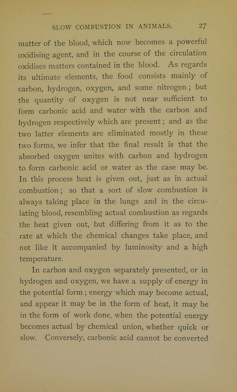 matter of the blood, which now becomes a poweiful oxidising agent, and in the course of the circulation oxidises matters contained in the blood. As regards its ultimate elements, the food consists mainly of carbon, hydrogen, oxygen, and some nitrogen ; but the quantity of oxygen is not near sufficient to form carbonic acid and water with the carbon and hydrogen respectively which are present; and as the two latter elements are eliminated mostly in these two forms, we infer that the final result is that the absorbed oxygen unites with carbon and hydrogen to form carbonic acid or water as the case may be. In this process heat is given out, just as in actual combustion ; so that a sort of slow combustion is always taking place in the lungs and in the circu- lating blood, resembling actual combustion as regards the heat given out, but differing from it as to the rate at which the chemical changes take place, and not like it accompanied by luminosity and a high temperature. In carbon and oxygen separately presented, or in hydrogen and oxygen, we have a supply of energy in the potential form ; energy which may become actual, and appear it may be in the form of heat, it may be in the form of work done, when the potential energy becomes actual by chemical union, whether quick or slow. Conversely, carbonic acid cannot be converted