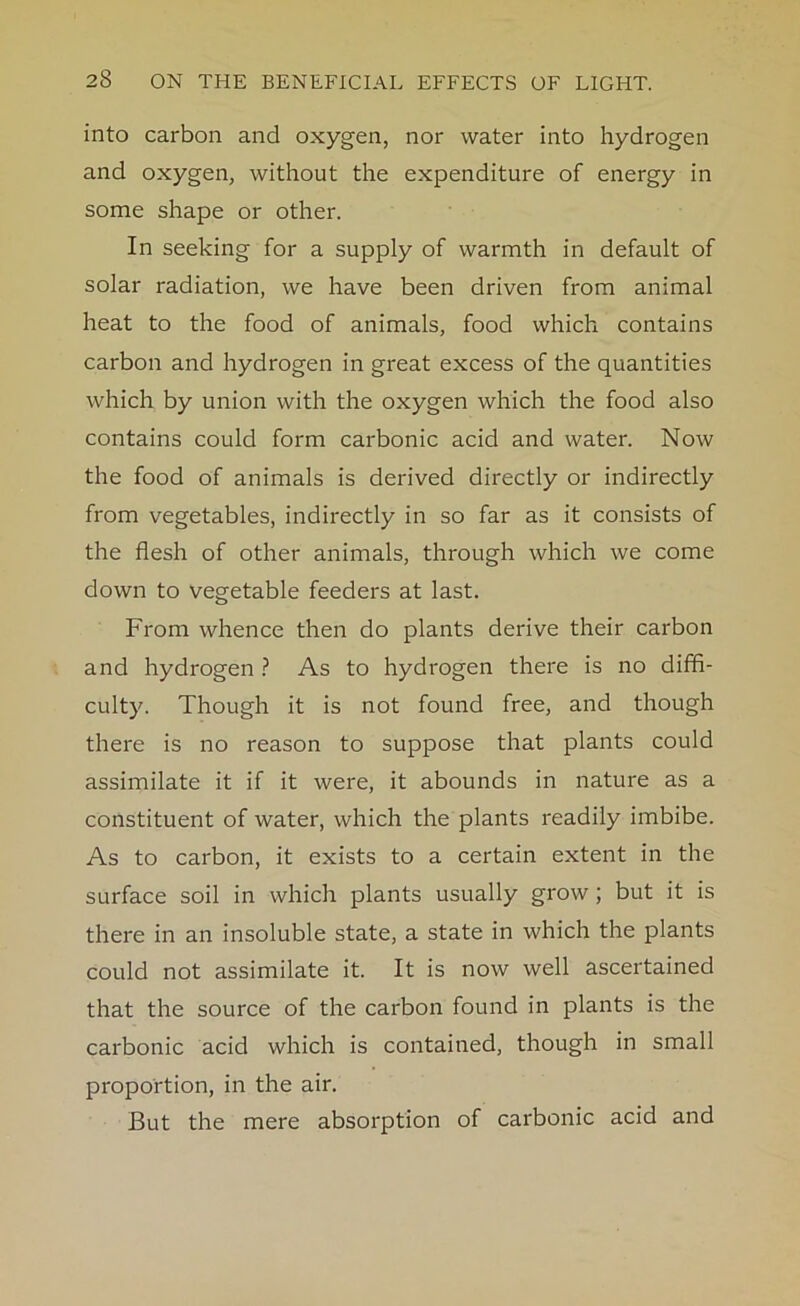 into carbon and oxygen, nor water into hydrogen and oxygen, without the expenditure of energy in some shape or other. In seeking for a supply of warmth in default of solar radiation, we have been driven from animal heat to the food of animals, food which contains carbon and hydrogen in great excess of the quantities which by union with the oxygen which the food also contains could form carbonic acid and water. Now the food of animals is derived directly or indirectly from vegetables, indirectly in so far as it consists of the flesh of other animals, through which we come down to vegetable feeders at last. From whence then do plants derive their carbon and hydrogen ? As to hydrogen there is no diffi- culty. Though it is not found free, and though there is no reason to suppose that plants could assimilate it if it were, it abounds in nature as a constituent of water, which the plants readily imbibe. As to carbon, it exists to a certain extent in the surface soil in which plants usually grow ; but it is there in an insoluble state, a state in which the plants could not assimilate it. It is now well ascertained that the source of the carbon found in plants is the carbonic acid which is contained, though in small proportion, in the air. But the mere absorption of carbonic acid and