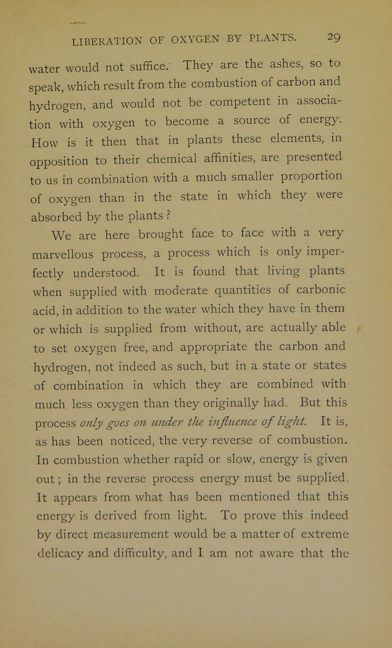 water would not suffice. They are the ashes, so to speak, which result from the combustion of carbon and hydrogen, and would not be competent in associa- tion with oxygen to become a source of energy. How is it then that in plants these elements, in opposition to their chemical affinities, aie presented to us in combination with a much smallei proportion of oxygen than in the state in which they weie absorbed by the plants ? We are here brought face to face with a very marvellous process, a process which is only imper- fectly understood. It is found that living plants when supplied with moderate quantities of carbonic acid, in addition to the water which they have in them or which is supplied from without, are actually able to set oxygen free, and appropriate the carbon and hydrogen, not indeed as such, but in a state or states of combination in which they are combined with much less oxygen than they originally had. But this process only goes on under the influence of light. It is, as has been noticed, the very reverse of combustion. In combustion whether rapid or slow, energy is given out; in the reverse process energy must be supplied. It appears from what has been mentioned that this energy is derived from light. To prove this indeed by direct measurement would be a matter of extx'eme delicacy and difficulty, and I am not aware that the