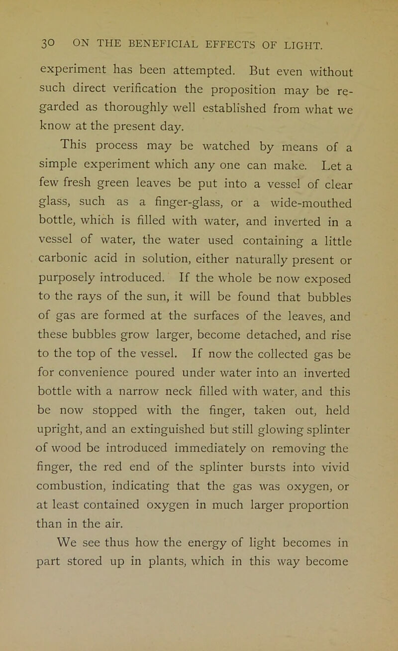 experiment has been attempted. But even without such direct verification the proposition may be re- garded as thoroughly well established from what we know at the present day. This process may be watched by means of a simple experiment which any one can make. Let a few fresh green leaves be put into a vessel of clear glass, such as a finger-glass, or a wide-mouthed bottle, which is filled with water, and inverted in a vessel of water, the water used containing a little carbonic acid in solution, either naturally present or purposely introduced. If the whole be now exposed to the rays of the sun, it will be found that bubbles of gas are formed at the surfaces of the leaves, and these bubbles grow larger, become detached, and rise to the top of the vessel. If now the collected gas be for convenience poured under water into an inverted bottle with a narrow neck filled with water, and this be now stopped with the finger, taken out, held upright, and an extinguished but still glowing splinter of wood be introduced immediately on removing the finger, the red end of the splinter bursts into vivid combustion, indicating that the gas was oxygen, or at least contained oxygen in much larger proportion than in the air. We see thus how the energy of light becomes in part stored up in plants, which in this way become