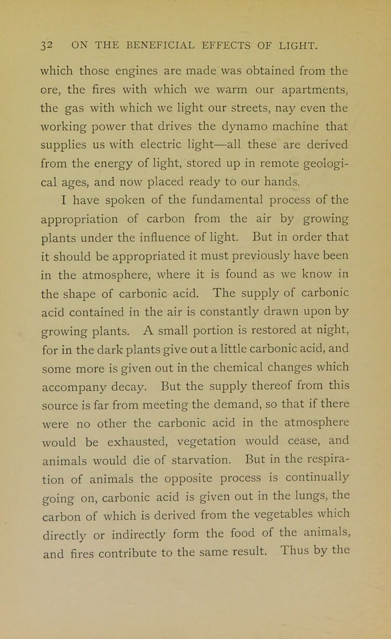 which those engines are made was obtained from the ore, the fires with which we warm our apartments, the gas with which we light our streets, nay even the working power that drives the dynamo machine that supplies us with electric light—all these are derived from the energy of light, stored up in remote geologi- cal ages, and now placed ready to our hands. I have spoken of the fundamental process of the appropriation of carbon from the air by growing plants under the influence of light. But in order that it should be appropriated it must previously have been in the atmosphere, where it is found as we know in the shape of carbonic acid. The supply of carbonic acid contained in the air is constantly drawn upon by growing plants. A small portion is restored at night, for in the dark plants give out a little carbonic acid, and some more is given out in the chemical changes which accompany decay. But the supply thereof from this source is far from meeting the demand, so that if there were no other the carbonic acid in the atmosphere would be exhausted, vegetation would cease, and animals would die of starvation. But in the respira- tion of animals the opposite process is continually going on, carbonic acid is given out in the lungs, the carbon of which is derived from the vegetables which directly or indirectly form the food of the animals, and fires contribute to the same result. Thus by the