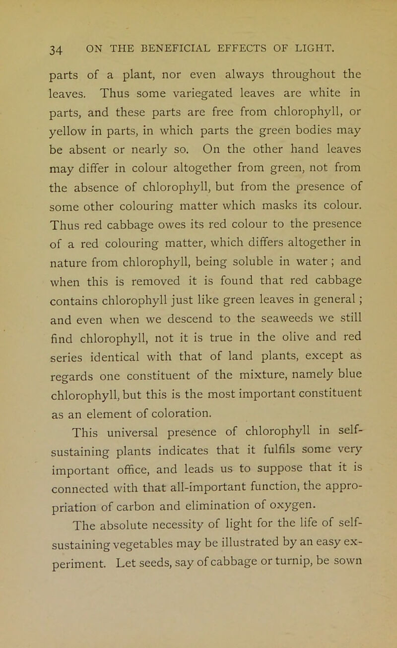 parts of a plant, nor even always throughout the leaves. Thus some variegated leaves are white in parts, and these parts are free from chlorophyll, or yellow in parts, in which parts the green bodies may be absent or nearly so. On the other hand leaves may differ in colour altogether from green, not from the absence of chlorophyll, but from the presence of some other colouring matter which masks its colour. Thus red cabbage owes its red colour to the presence of a red colouring matter, which differs altogether in nature from chlorophyll, being soluble in water ; and when this is removed it is found that red cabbage contains chlorophyll just like green leaves in general; and even when we descend to the seaweeds we still find chlorophyll, not it is true in the olive and red series identical with that of land plants, except as regards one constituent of the mixture, namely blue chlorophyll, but this is the most important constituent as an element of coloration. This universal presence of chlorophyll in self- sustaining plants indicates that it fulfils some very important office, and leads us to suppose that it is connected with that all-important function, the appro- priation of carbon and elimination of oxygen. The absolute necessity of light for the life of self- sustaining vegetables may be illustrated by an easy ex- periment. Let seeds, say of cabbage or turnip, be sown
