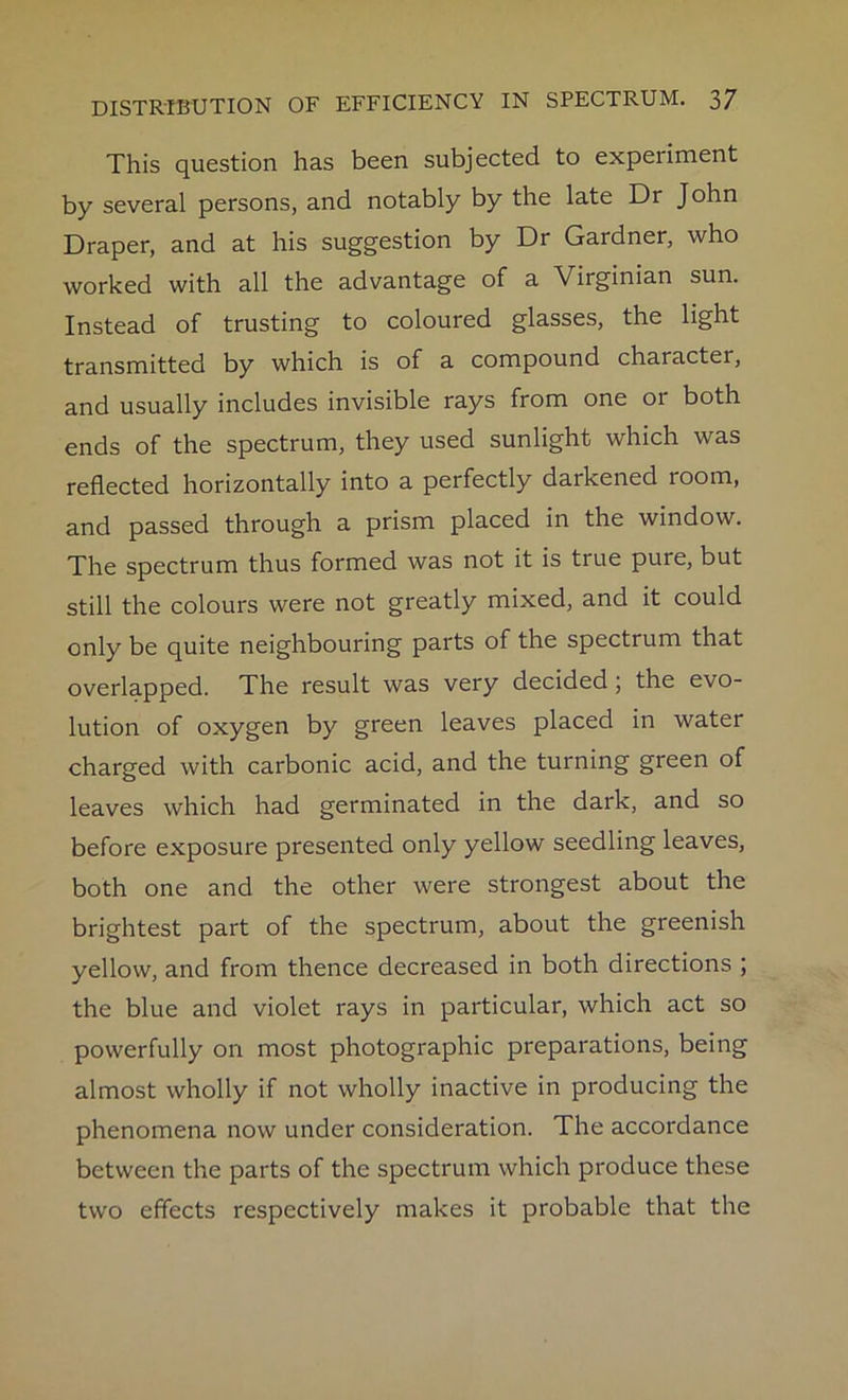 This question has been subjected to experiment by several persons, and notably by the late Dr John Draper, and at his suggestion by Dr Gardner, who worked with all the advantage of a Virginian sun. Instead of trusting to coloured glasses, the light transmitted by which is of a compound character, and usually includes invisible rays from one or both ends of the spectrum, they used sunlight which was reflected horizontally into a perfectly darkened 100m, and passed through a prism placed in the window. The spectrum thus formed was not it is true pure, but still the colours were not greatly mixed, and it could only be quite neighbouring parts of the spectrum that overlapped. The result was very decided; the evo- lution of oxygen by green leaves placed in watei charged with carbonic acid, and the turning green of leaves which had germinated in the dark, and so before exposure presented only yellow seedling leaves, both one and the other were strongest about the brightest part of the spectrum, about the greenish yellow, and from thence decreased in both directions ; the blue and violet rays in particular, which act so powerfully on most photographic preparations, being almost wholly if not wholly inactive in producing the phenomena now under consideration. The accordance between the parts of the spectrum which produce these two effects respectively makes it probable that the