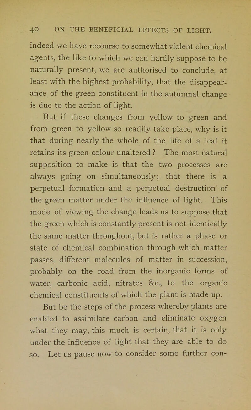 indeed we have recourse to somewhat violent chemical agents, the like to which we can hardly suppose to be naturally present, we are authorised to conclude, at least with the highest probability, that the disappear- ance of the green constituent in the autumnal change is due to the action of light. But if these changes from yellow to green and from green to yellow so readily take place, why is it that during nearly the whole of the life of a leaf it retains its green colour unaltered ? The most natural supposition to make is that the two processes are always going on simultaneously; that there is a perpetual formation and a perpetual destruction of the green matter under the influence of light. This mode of viewing the change leads us to suppose that the green which is constantly present is not identically the same matter throughout, but is rather a phase or state of chemical combination through which matter passes, different molecules of matter in succession, probably on the road from the inorganic forms of water, carbonic acid, nitrates &c., to the organic chemical constituents of which the plant is made up. But be the steps of the process whereby plants are enabled to assimilate carbon and eliminate oxygen what they may, this much is certain, that it is only under the influence of light that they are able to do so. Let us pause now to consider some further con-